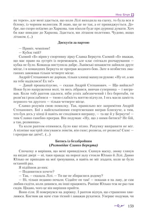 159
Ніна Бічуя
як терен», але мені здається, що коли Лілі виходила на сцену, то була вся в
білому, із чорним волоссям. Я знаю, що це не так, а от привиджується. До­
бре, що скоро поїдемо до Харкова, там ніколи буде про дурниці думати. Хоч
би вже швидше до Харкова. Здається, ми літаком полетимо. Чудово, якщо
літаком. (...)
Дискусія за партою
— Привіт, чемпіоне!
— Кубок твій?
Сьомий «Б» вірив у спортивну зірку Славка Беркути. Сьомий «Б» вважав,
що має право на зустріч із переможцем, але клас спіткало розчарування —
кубка не було. Команда виступила добре. Львівські шпажисти зайняли друге
місце, і в командних Беркута не програв жодного бою. Зате в особистих зма­
ганнях завоював тільки четверте місце.
Андрій Степанович не дорікав, тільки хлопці махнули рукою: «Ну от, а ми
на тебе надіялися! Ех ти!»
— Давай проаналізуємо, — сказав Андрій Степанович. — Що вийшло?
Поки було напруження волі, ти весь зібрався, вивчав суперника — і вигра­
вав. Коли тобі раптом здалося, ніби успіх забезпечений і без боротьби, ти
розм’як і розслабився — твою слабкість миттю відчули. І ось маєш замість
першого чи другого — тільки четверте місце.
Славко розумів свою помилку. Так, правильно все запримітив Андрій
Степанович. Бої з найсильнішими спортсменами виграв блискуче, а тим,
хто був десь у кінці й навіть не сподівався виграшу, — та ще й у Беркути! —
тим Славко ганебно програв. Він подумав: «Ну, що з ними битися? Не бій,
а так, розминка».
Та коли раптом отямився, було вже пізно. Рахунку виправити не міг.
А пізніше настрій зіпсувався зовсім, він скис; розвеза, от розвеза! Скис —
і програв ще двічі!.. (...)
Битись із беззбройним
(Розповідає Славко Беркута)
Спочатку я вирішив, що мені привиділося. Скинув маску, знову глянув
на вхідні двері — ні, таки правда: на порозі залу стояли Юлько й Лілі. Давно
Юлько не приходив на мої тренування, я навіть не міг згадати, коли це було
останній раз.
Я підійшов до них:
— Подивитися хочете?
— Так, — сказала Лілі. — Ти ще не збираєшся додому?
— Ні, тільки недавно почали. Сідайте он там! — показав я на лаву, де сам
любив сидіти, коли дивився, як інші працюють. Раніше Юлько теж не раз там
сидів. Цікаво, чого це він вирішив прийти.
Вони сіли. Я повернувся на доріжку. І раптом відчув, що страшенно хви­
лююся. Костюм аж наче став тісний і заважав рухатися. Уперше подумав, чи
 