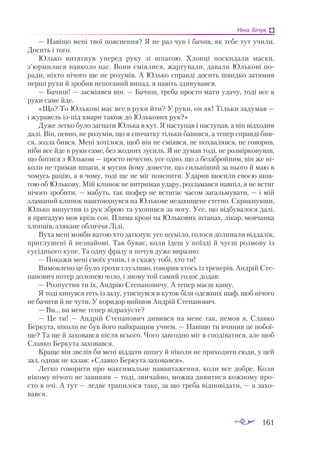 161
Ніна Бічуя
— Навіщо мені твої пояснення? Я не раз чув і бачив, як тебе тут учили.
Досить і того.
Юлько витягнув уперед руку зі шпагою. Хлопці поскидали маски,
з’юрмилися навколо нас. Вони сміялися, жартували, давали Юлькові по­
ради, ніхто нічого ще не розумів. А Юлько справді досить швидко затямив
перші рухи й зробив непоганий випад, я навіть здивувався.
— Бачиш! — засміявся він. — Бачиш, треба просто мати удачу, тоді все в
руки саме йде.
«Що? То Юлькові має все в руки йти? У руки, он як! Тільки задумав —
і журавель ізпід хмари також до Юлькових рук?»
Дуже легко було загнати Юлька в кут. Я наступав і наступав, а він відходив
далі. Він, певно, не розумів, що я спочатку тільки бавився, а тепер справді бив­
ся, зозла бився. Мені хотілося, щоб він не сміявся, не похвалявся, не говорив,
ніби все йде в руки саме, без жодних зусиль. Я не думав тоді, не розмірковував,
що битися з Юльком — просто нечесно, усе одно, що з беззбройним, він же ні­
коли не тримав шпаги, я мусив йому довести, що сильніший за нього й маю в
чомусь рацію, а в чому, тоді ще не міг пояснити. Ударив щосили своєю шпа­
гою об Юлькову. Мій клинок не витримав удару, розламався навпіл, я не встиг
нічого зробити, — мабуть, так шофер не встигає часом загальмувати, — і мій
зламаний клинок наштовхнувся на Юлькове незахищене стегно. Скрикнувши,
Юлько випустив із рук зброю та ухопився за ногу. Усе, що відбувалося далі,
я пригадую мов крізь сон. Пляма крові на Юлькових штанах, лікар, мовчанка
хлопців, злякане обличчя Лілі.
Вуха мені мовби ватою хто заткнув: усе шуміло, голоси долинали віддалік,
приглушені й незнайомі. Так буває, коли їдеш у поїзді й чуєш розмову із
сусіднього купе. Та одну фразу я почув дуже виразно:
— Покажи мені своїх учнів, і я скажу тобі, хто ти!
Вимовлено це було трохи глузливо, говорив хтось із тренерів, Андрій Сте­
панович потер долонею чоло, і знову той самий голос додав:
— Розпустив ти їх, Андрію Степановичу. А тепер маєш кашу.
Я тоді кинувся геть із залу, утиснувся в куток біля одежних шаф, щоб нічого
не бачити й не чути. У коридор вийшов Андрій Степанович.
— Ви... ви мене тепер відрахуєте?
— Це ти! — Андрій Степанович дивився на мене так, немов я, Славко
Беркута, ніколи не був його найкращим учнем. — Навіщо ти вчинив це побої­
ще? Та ще й заховався після всього. Чого завгодно міг я сподіватися, але щоб
Славко Беркута заховався.
Краще він звелів би мені віддати шпагу й ніколи не приходити сюди, у цей
зал, однак не казав: «Славко Беркута заховався».
Легко говорити про максимальне навантаження, коли все добре. Коли
нікому нічого не завинив — тоді, звичайно, можна дивитися кожному про­
сто в очі. А тут — ледве трапилося таке, за що треба відповідати, — я захо­
вався.
 