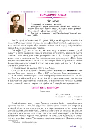 163
Володимир Дрозд
(1939–2003)
Во­
ло­
ди­
мир Дрозд на­
ро­
див­
ся 25 сер­
пня 1939 р. в с. Пет­
ру­
ши­
ні Чер­
ні­
гів­
ської
об­
лас­
ті. Ран­
нє ди­
тинс­
тво при­
па­
ло на ча­
си Дру­
гої сві­
то­
вої вій­
ни. Двад­
ця­
ти­
річ­
ним юна­
ком ви­
дав пер­
шу збір­
ку но­
вел та опо­
ві­
дань і від­
ра­
зу ж був прий­
ня­
тий до Спіл­
ки пись­
мен­
ни­
ків Ук­
ра­
ї­
ни.
Бі­
ог­
ра­
фія В. Дроз­
да — си­
на кол­
гос­
пни­
ка з глу­
хо­
го по­
лісь­
ко­
го се­
ла, який
од­
ра­
зу ж піс­
ля за­
кін­
чен­
ня шко­
ли пра­
цю­
вав жур­
на­
ліс­
том ра­
йон­
ної га­
зе­
ти,
за­
кін­
чив Ки­
їв­
ський дер­
жав­
ний уні­
вер­
си­
тет ім. Т. Г. Шев­
чен­
ка, пра­
цю­
вав
ре­
дак­
то­
ром у ви­
дав­
ниц­
твах, був го­
лов­
ним ре­
дак­
то­
ром жур­
на­
лу «Ки­
їв» і став
ві­
до­
мим пись­
мен­
ни­
ком, — увій­
шла до йо­
го тво­
рів. Во­
ни по­
бу­
до­
ва­
ні на ана­
лі­
зі
йо­
го влас­
но­
го жит­
тя та ду­
ші й по­
єд­
ну­
ють ре­
а­
ліс­
тич­
не ба­
чен­
ня сві­
ту й ос­
мис­
лен­
ня на­
род­
но­
го жит­
тя.
В. Дрозд по­
мер 23 жов­
тня 2003 р. в м. Ки­
є­
ві.
Сьо­
год­
ні ви оз­
на­
йо­
ми­
те­
ся з опо­
ві­
дан­
ням «Бі­
лий кінь Шеп­
та­
ло», яке
впер­
ше бу­
ло над­
ру­
ко­
ва­
не в 1965 р. У 1967 р. з’яви­
ло­
ся йо­
го про­
дов­
жен­
ня —
«Кінь Шеп­
та­
ло на мо­
ло­
чар­
ні». Ни­
ні ці тво­
ри пе­
рек­
ла­
де­
ні де­
сят­
ка­
ми мов сві­
ту. Во­
ни в ори­
гі­
наль­
ній але­
го­
рич­
ній фор­
мі не ли­
ше пе­
ре­
да­
ють стан лю­
ди­
ни
в то­
го­
час­
но­
му ук­
ра­
їн­
сько­
му сус­
пільс­
тві, а й про­
по­
ну­
ють чи­
та­
чам від­
най­
ти
влас­
ну по­
зи­
цію та шлях ви­
рі­
шен­
ня проб­
ле­
ми її внут­
ріш­
ньо­
го роз­
дво­
єн­
ня.
БІ­
ЛИЙ КІНЬ ШЕП­
ТА­
ЛО
Оповідання
	 	 ...Су­
те­
ніє; рап­
том
	 	 на га­
ля­
ви­
ні — кінь — са­
мот­
ній.
Р. М. Ріль­
ке
Бо­
сий під­
па­
сок1 тяг­
нув че­
рез бри­
гад­
не дво­
ри­
ще ба­
тіг — зим­
но блис­
ка­
ло
дро­
тя­
не ох­
віс­
тя. Шеп­
та­
ло­
ві зсу­
до­
ми­
ло спи­
ну: якось по­
вес­
ні він зад­
рі­
мав у
при­
во­
ді, під­
па­
сок дош­
куль­
но хльос­
нув, дро­
тин­
ки пор­
ва­
ли шкі­
ру, ран­
ка, упо­
до­
ба­
на ґед­
зя­
ми, до­
сі не го­
ї­
ла­
ся. Хлоп­
чак наб­
ли­
зив­
ся до за­
го­
ро­
жі та хваць­
ко
стрель­
нув ба­
то­
гом, аж лу­
на про­
ко­
ти­
лась од клу­
ні, що на краю се­
ла, і си­
вою
га­
дюч­
кою по­
вис­
ла ку­
ря­
ва. Ко­
ні, гри­
зу­
чи та штов­
ха­
ю­
чи од­
не од­
но­
го, сах­
ну­
лись од пос­
т­
рі­
лу в ку­
ток. Ті­
єю жи­
вою, на­
по­
ло­
ха­
ною хви­
лею Шеп­
та­
ла зім’яло,
Український письменник і журналіст.
Найвідоміші твори: оповідання «Білий кінь Шептало»,
«Люблю сині зорі»; повісті «Ирій», «Самотній вовк»; романи
«Листя землі», «Дорога до матері» та ін.
Лауреат Національної премії України імені Тараса Шев-
чена (1992).
1 Підпасок — помічник пастуха.
 