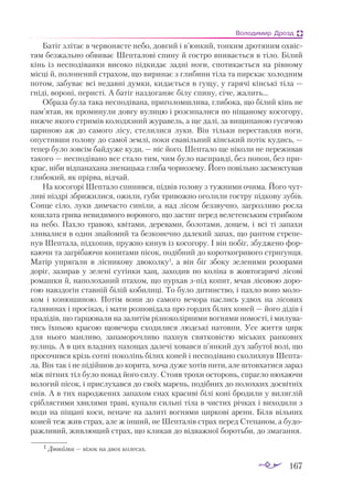 167
Володимир Дрозд
Ба­
тіг злі­
тає в чер­
во­
няс­
те не­
бо, дов­
гий і в’юн­
кий, тон­
ким дро­
тя­
ним ох­
віс­
тям без­
жаль­
но об­
ви­
ває Шеп­
та­
ло­
ві спи­
ну й гос­
тро впи­
ва­
єть­
ся в ті­
ло. Бі­
лий
кінь із нес­
по­
ді­
ван­
ки ви­
со­
ко під­
ки­
дає зад­
ні но­
ги, спо­
ти­
ка­
єть­
ся на рів­
но­
му
міс­
ці й, по­
ло­
не­
ний стра­
хом, що ви­
ри­
нає з гли­
би­
ни ті­
ла та пир­
скає хо­
лод­
ним
по­
том, за­
бу­
ває всі не­
дав­
ні дум­
ки, ки­
да­
єть­
ся в гу­
щу, у га­
ря­
чі кін­
ські ті­
ла —
гні­
ді, во­
ро­
ні, пе­
рис­
ті. А ба­
тіг наз­
до­
га­
няє бі­
лу спи­
ну, сі­
че, жа­
лить...
Об­
ра­
за бу­
ла та­
ка нес­
по­
ді­
ва­
на, при­
го­
лом­
шли­
ва, гли­
бо­
ка, що бі­
лий кінь не
пам’ятав, як про­
ми­
ну­
ли дов­
гу ву­
ли­
цю і роз­
си­
па­
ли­
ся по пі­
ща­
но­
му ко­
со­
го­
ру,
ниж­
че яко­
го стри­
мів ко­
ло­
дяз­
ний жу­
ра­
вель, а ще да­
лі, за ви­
щи­
па­
ною гу­
ся­
чою
ца­
ри­
ною аж до са­
мо­
го лі­
су, сте­
ли­
ли­
ся лу­
ки. Він тіль­
ки пе­
рес­
тав­
ляв но­
ги,
опус­
тив­
ши го­
ло­
ву до са­
мої зем­
лі, по­
ки сва­
віль­
ний кін­
ський по­
тік ку­
дись, —
те­
пер бу­
ло зов­
сім бай­
ду­
же ку­
ди, — ніс йо­
го. Шеп­
та­
ло ще ні­
ко­
ли не пе­
ре­
жи­
вав
та­
ко­
го — нес­
по­
ді­
ва­
но все ста­
ло тим, чим бу­
ло нас­
прав­
ді, без по­
пон, без при­
к­
рас, ні­
би від­
па­
на­
ха­
на зне­
наць­
ка гли­
ба чор­
но­
зе­
му. Йо­
го по­
віль­
но зас­
мок­
ту­
вав
гли­
бо­
кий, як прір­
ва, від­
чай.
На ко­
со­
го­
рі Шеп­
та­
ло спи­
нив­
ся, під­
вів го­
ло­
ву з туж­
ни­
ми очи­
ма. Йо­
го чут­
ли­
ві ніз­
дрі збри­
жи­
лися, ожи­
ли, гу­
би три­
вож­
но ого­
ли­
ли гос­
тру під­
ко­
ву зу­
бів.
Сон­
це сі­
ло, лу­
ки дим­
час­
то си­
ні­
ли, а над лі­
сом без­
звуч­
но, заг­
роз­
ли­
во рос­
ла
кош­
ла­
та гри­
ва не­
ви­
ди­
мо­
го во­
ро­
но­
го, що зас­
тиг пе­
ред ве­
ле­
тен­
ським стриб­
ком
на не­
бо. Пах­
ло тра­
вою, кві­
та­
ми, де­
ре­
ва­
ми, бо­
ло­
та­
ми, до­
щем, і всі ті за­
па­
хи
зли­
ва­
ли­
ся в один зна­
йо­
мий та без­
ко­
неч­
но да­
ле­
кий за­
пах, що рап­
том стре­
пе­
нув Шеп­
та­
ла, під­
хо­
пив, пруж­
но ки­
нув із ко­
со­
го­
ру. І він по­
біг, збуд­
же­
но фор­
ка­
ю­
чи та заг­
рі­
ба­
ю­
чи ко­
пи­
та­
ми пі­
сок, подібний до ко­
рот­
ког­
ри­
во­
го стри­
гун­
ця.
Ма­
тір уп­
ря­
га­
ли в ліс­
ни­
ко­
ву дво­
кол­
ку1
, а він біг збо­
ку зе­
ле­
ни­
ми ро­
зо­
ра­
ми
до­
ріг, за­
зи­
рав у зе­
ле­
ні су­
тін­
ки хащ, за­
хо­
див по ко­
лі­
на в жов­
то­
га­
ря­
чі лі­
со­
ві
ро­
маш­
ки й, на­
по­
ло­
ха­
ний пта­
хом, що пур­
хав зпід ко­
пит, мчав лі­
со­
вою до­
ро­
гою нав­
здо­
гін став­
ній бі­
лій ко­
би­
ли­
ці. То бу­
ло ди­
тинс­
тво, і пах­
ло во­
но мо­
ло­
ком і ко­
ню­
ши­
ною. По­
тім во­
ни до са­
мо­
го ве­
чо­
ра пас­
лись уд­
вох на лі­
со­
вих
га­
ля­
ви­
нах і про­
сі­
ках, і ма­
ти роз­
по­
ві­
да­
ла про гор­
дих бі­
лих ко­
ней — йо­
го ді­
дів і
пра­
ді­
дів, що гар­
цю­
ва­
ли на за­
ли­
тім різ­
но­
ко­
лір­
ни­
ми вог­
ня­
ми по­
мос­
ті, і ми­
лу­
ва­
тись їх­
ньою кра­
сою що­
ве­
чо­
ра схо­
ди­
ли­
ся люд­
ські на­
тов­
пи. Усе жит­
тя цирк
для ньо­
го ман­
ли­
во, за­
па­
мо­
роч­
ли­
во пах­
нув свят­
ко­
віс­
тю місь­
ких ран­
ко­
вих
ву­
лиць. А в цих влад­
них па­
хо­
щах да­
ле­
чі хо­
вав­
ся п’ян­
кий дух за­
бу­
тої во­
лі, що
про­
со­
чив­
ся крізь сот­
ні по­
ко­
лінь бі­
лих ко­
ней і нес­
по­
ді­
ва­
но ско­
лих­
нув Шеп­
та­
ла. Він так і не пі­
дій­
шов до ко­
ри­
та, хоча ду­
же хо­
тів пи­
ти, але штов­
ха­
ти­
ся за­
раз
між піт­
них тіл бу­
ло по­
над йо­
го си­
лу. Сто­
яв тро­
хи ос­
то­
ронь, спраг­
ло ню­
ха­
ю­
чи
во­
ло­
гий пі­
сок, і при­
с­
лу­
хав­
ся до сво­
їх ма­
рень, подібних до по­
лох­
ких дос­
віт­
ніх
снів. А в тих на­
род­
же­
них за­
па­
хом снах кра­
си­
ві бі­
лі ко­
ні бро­
ди­
ли у ви­
ляг­
лій
сріб­
ляс­
ти­
ми хви­
ля­
ми тра­
ві, ку­
па­
ли силь­
ні ті­
ла в чис­
тих річ­
ках і ви­
хо­
ди­
ли з
во­
ди на пі­
ща­
ні ко­
си, не­
на­
че на за­
ли­
ті вог­
ня­
ми цир­
ко­
ві аре­
ни. Бі­
ля віль­
них
ко­
ней теж жив страх, але ж ін­
ший, не Шеп­
та­
лів страх пе­
ред Сте­
па­
ном, а бу­
до­
раж­
ли­
вий, жив­
лю­
щий страх, що кли­
кав до від­
важ­
ної бо­
роть­
би, до зма­
ган­
ня.
1 Дво­
кол­
ка — ві­
зок на двох ко­
ле­
сах.
 