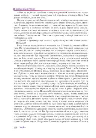 168
З УКРАЇНСЬКОЇ ПРОЗИ
— Бач, не п’є, бі­
со­
ва ху­
до­
би­
на, — по­
чув­
ся хрип­
лий Сте­
па­
нів го­
лос, про­
га­
ня­
ю­
чи ви­
дін­
ня. — На­
ді­
вай не­
дог­
нуз­
док та й ве­
ди, бо не встиг­
не­
те. Ко­
ли б на
дощ не зіб­
ра­
ло­
ся, ди­
ви, яке су­
не...
Од­
ра­
зу по­
чув­
ся шер­
хіт бо­
сих хлоп­
ча­
чих ніг, чіп­
кі ру­
ки при­
гну­
ли го­
ло­
ву
бі­
ло­
го ко­
ня, сприт­
но на­
ки­
ну­
ли не­
дог­
нуз­
док і влад­
но по­
тяг­
ли до се­
бе. Шеп­
та­
ло без­
дум­
но, із звич­
ною по­
кір­
ніс­
тю сту­
пив кіль­
ка кро­
ків за бо­
сим хлоп­
ча­
ком і рап­
том з бо­
ліс­
ною яс­
ніс­
тю, як ні­
ко­
ли до­
сі, від­
чув свою не­
во­
лю.
Пе­
ред очи­
ма по­
плив­
ла ви­
топ­
та­
на влас­
ни­
ми ко­
пи­
та­
ми од­
но­
ма­
ніт­
на су­
ха
зем­
ля, дир­
ко­
тів при­
від, то­
рох­
ко­
ті­
ло ко­
ле­
со по бру­
ків­
ці, свис­
тів ба­
тіг і ви­
бу­
хав лай­
кою Сте­
па­
нів го­
лос. Шеп­
та­
ло за­
дер го­
ло­
ву — ніз­
дрі драж­
ни­
ло гос­
трим за­
па­
хом во­
лі.
— Но­­
но! — су­
во­
ро гук­
нув хлоп­
чак, про­
бу­
ю­
чи пу­
жал­
ном ко­
не­
ве стег­
но.
— Не ба­
луй!
І то­
ді ста­
ло­
ся нес­
по­
ді­
ва­
не для хлоп­
ча­
ка, для Сте­
па­
на й для са­
мо­
го Шеп­
та­
ла. Од то­
го поб­
лаж­
ли­
во­
звер­
хньо­
го до­
ти­
ку йо­
го брид­
ли­
во пе­
рес­
мик­
ну­
ло
й під­
ня­
ло. Бі­
лий кінь із не­
чу­
ва­
ною си­
лою шар­
пнув­
ся, вир­
вав кі­
нець по­
во­
да,
ди­
ко звів­
ся на зад­
ні но­
ги, біс­
ну­
ва­
то стрі­
ля­
ю­
чи страш­
ни­
ми, кри­
ва­
ви­
ми очи­
ма. Ці­
єї хви­
ли­
ни він був справ­
жнім бі­
лим ко­
нем, від­
важ­
ним та од­
чай­
душ­
ним, як йо­
го да­
ле­
кі пред­
ки. Хлоп­
чак від­
сах­
нув­
ся, у гріз­
нім по­
ди­
ві за­
ні­
мів
Сте­
пан, а Шеп­
та­
ло лег­
ко опус­
тив­
ся на пе­
ред­
ні но­
ги, збив ко­
пи­
та­
ми сип­
кий
пі­
сок, пе­
рес­
триб­
нув рів і пом­
чав че­
рез гу­
ся­
чу ца­
ри­
ну в лу­
го­
ву синь.
Не­
за­
ба­
ром фор­
кан­
ня ко­
ней, Сте­
па­
но­
ва лай­
ка, тя­
гу­
че ри­
пін­
ня жу­
рав­
ля та
плес­
кіт во­
ди в ко­
ри­
ті роз­
та­
ну­
ли, зги­
ну­
ли у ве­
чо­
ро­
вій без­
віс­
ті, ні­
би їх ні­
ко­
ли
й не бу­
ло. Нав­
ко­
ло Шеп­
та­
ла рос­
ла, ши­
ри­
лась аж до трав’яних, ута­
єм­
ни­
че­
них об­
рі­
їв во­
ля; во­
ля пах­
ла жи­
вою віль­
гіс­
тю, міц­
ним нас­
то­
єм лу­
го­
вих трав і
мо­
ло­
до­
го сі­
на. Йо­
му ще ні­
ко­
ли в жит­
ті не бі­
га­
ло­
ся так лег­
ко. Потра­
пив на
вко­
че­
ну ко­
лісь­
ми лу­
гів­
ку, ко­
пи­
та від­
би­
ва­
ли чіт­
кий ритм, і, роз­
дра­
то­
ва­
ний
тим рит­
мом, він нав­
мис­
но прис­
ко­
рю­
вав біг, на­
з­
до­
га­
ня­
ю­
чи са­
мо­
го се­
бе та
роз­
си­
па­
ю­
чи по кру­
тій шиї гус­
ту бі­
лу гри­
ву. Не бу­
ло ні хо­
му­
та, ні го­
ло­
бель, і
ніх­
то не сі­
пав за віж­
ки, ука­
зу­
ю­
чи шлях. До­
ро­
га впа­
ла в за­
рос­
лий вер­
бо­
ло­
зом
ру­
кав­
чик, пе­
рестриб­
ну­
ла ко­
рін­
ня та су­
хий хмиз і різ­
ко звер­
ну­
ла вбік,
уз­
довж пе­
ре­
сох­
ло­
го рус­
ла. Під но­
ги бі­
ло­
му ко­
не­
ві сте­
ли­
ла­
ся ви­
со­
ка, не тор­
ка­
на ко­
сою, зов­
сім як у не­
дав­
ніх йо­
го ви­
дін­
нях, тра­
ва. Злег­
ка сві­
ти­
ли­
ся
крізь су­
тін­
ки приг­
лад­
же­
ні ліг­
ви­
ща віт­
рів, тем­
ні­
ли стріл­
ки щав­
лю та смач­
но
ва­
би­
ла ко­
ню­
ши­
на. Шеп­
та­
ло пір­
нув у за­
па­
хи. Мок­
рі міт­
ли­
ці лос­
ко­
та­
ли че­
ре­
во та гру­
ди, він на­
гнув шию, за­
ну­
рив го­
ло­
ву в тра­
ви, що аж чвир­
ка­
ли під
ко­
пи­
та­
ми. А тем­
но­­
зе­
ле­
ним хви­
лям не бу­
ло кін­
ця­
краю: ту­
гі, кош­
ла­
ті гри­
ви
хлю­
па­
ли в гру­
ди, по­
ви­
ва­
ли но­
ги, ха­
па­
ли­
ся за ви­
со­
ко зве­
де­
ні ко­
пи­
та й тяг­
ли
в гли­
бінь. Сто­
мив­
шись од нап­
ли­
ву вра­
жень, Шеп­
та­
ло спи­
нив­
ся, на­
шо­
ро­
шив
ву­
ха й сто­
рож­
ко ско­
сив очі. Він був сам­­
са­
мі­
сінь­
кий на всю лу­
ку: мов­
ча­
ла
тра­
ва, мов­
ча­
ло від­
да­
лік гро­
мад­
дя ко­
пиць, схо­
жих на вер­
шни­
ків, що пос­
ну­
ли
з під­
ня­
ти­
ми заб­
ра­
ла­
ми — не­
ру­
хо­
ми­
ми кон­
ту­
ра­
ми ле­
лек, усе по­
то­
ну­
ло в
бе­
зоб­
рій­
ній, ні­
мій ти­
ші. Бі­
лий кінь за­
дер го­
ло­
ву, сп’яні­
ло за­
ір­
жав, не в си­
лі
стри­
ма­
ти буй­
ної ра­
дос­
ті. На ір­
жан­
ня бі­
ло­
го ко­
ня ко­
рот­
ким кле­
ко­
том обіз­
вав­
ся
 