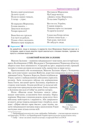 17
Українські історичні пісні
Бились наші козаченьки
До ночі глухої, —
Полягло наших чимало,
А татар — утроє.
Не вернувся Морозенко,
Голова завзята, —
Замучили молодого
Татари прокляті!
Вони його не стріляли
І на часті не рубали,
Тільки з його, молодого,
Живцем серце відірвали.
Поставили Морозенка
На Савурмогилу:
«Дивись тепер, Морозенку,
Та на свою Україну!»
Вся ти єси, Україно,
Славою покрита,
Тяжким горем та сльозами
Та кров’ю полита!
І поки над білим світом
Свiтить сонце буде, —
Твої думи, твої пiснi
Не забудуть люди.
Не ди­
вуй­
те­
ся, як­
що в яко­
мусь із ва­
рі­
ан­
тів піс­
ні Мо­
ро­
зен­
ко бо­
реть­
ся вже не з
та­
та­
ра­
ми, ад­
же в ін­
ших вер­
сі­
ях ге­
рой зма­
га­
єть­
ся з ля­
ха­
ми­
па­
на­
ми, тур­
ка­
ми чи
прос­
то з ли­
хи­
ми во­
ро­
га­
ми.
СЛАВЕТНИЙ МАКСИМ ЗАЛІЗНЯК
Максим Залізняк — керівник гайдамацького1
повстання, яке в історії нази­
вають Коліївщиною (1768). Він родом із Чигиринщини (Черкаська область),
зберігся опис його зовнішності: «Середній на зріст, широкоплечий, сіроокий
чоловік із темнорусявим оселедцем чуба, закинутим за праве вухо».
Проголосивши себе полковником, Максим Залізняк зібрав у Холодному
Яру загін повстанців і захопив Жаботин, жорстоко покаравши шляхту, потім
завоював Смілу, Черкаси, Корсунь, Канів і підійшов до
Умані, одного з найважливіших військових укріплень
поляків. Загін польського війська під керівництвом
Івана Ґонти, висланий проти Залізняка, перейшов на
сторону повстанців. Згодом російські та польські вій­
ська жорстоко придушили повстання, Ґонту стратили,
а За­
лізняка вислали в Сибір2
на довічну каторгу.
Пісня «Максим козак Залізняк» описує гайда­
мацьке повстання, уславлюючи його ватажка. Народ
порівнює Максима з пишною рожею, возвеличує його
військову майстерність і вправність. Аби увиразнити
ці якості, автортворець використовує гіперболу, коли
каже: «Зібрав війська сорок тисяч», адже відомо, що
загін гайдамацького ватажка перед захопленням Умані
налічував лише кілька сотень осіб.
Зауважте!
1	 Гайдамацький походить від слова гайдамака. Гайдамака — учасник народ­
нови­
зволь­
ної боротьби у ХVІІІ ст. на Правобережній Україні проти польськошляхетського гніту.
2	 Си­
бір — міс­
це зас­
лан­
ня лю­
дей на ка­
тор­
гу в цар­
ській Ро­
сії та СРСР.
І. Гайдук.
Максим Залізняк.
1980-ті роки
 