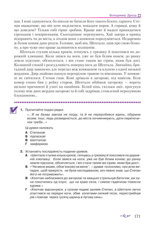 171
Володимир Дрозд
пан. І ко­
ні зди­
ву­
ють­
ся, бо ні­
ко­
ли не ба­
чи­
ли йо­
го та­
ко­
го бі­
ло­
го, гар­
но­
го. Сте­
пан вва­
жа­
ти­
ме, що він хо­
че ви­
ді­
ли­
ти­
ся, по­
ка­
за­
ти но­
ров. А справ­
ді, ко­
му й
що до­
ве­
деш? Тіль­
ки со­
бі гір­
ше зро­
биш. Кра­
ще вже й на­
да­
лі при­
ки­
да­
ти­
ся
сі­
рень­
ким і по­
кір­
нень­
ким. Сьо­
год­
ніш­
нє пе­
ре­
шу­
мить. Хай зав­
тра в при­
від
від­
пра­
вить чи до міс­
та, а зго­
дом во­
ни з ко­
ню­
хом по­
ро­
зу­
мі­
ють­
ся. Не­
да­
рем­
но
ж бі­
лим ко­
ням да­
но ро­
зум. Го­
лов­
не, щоб він, Шеп­
та­
ло, знав про свою бі­
лиз­
ну, а про чу­
же око кра­
ще зали­
ши­
ти­
ся ко­
лиш­
нім.
Шеп­
та­
ло сту­
пив кіль­
ка кро­
ків, геп­
нувсь у гря­
зю­
ку й по­
ко­
тив­
ся по до­
­
рож­
ній хлю­
пав­
ці. Ко­
ли звів­
ся на но­
ги, уже не був бі­
лим ко­
нем; до ран­
ку
зем­
ля під­
сох­
не, об­
сип­
леть­
ся, і він ста­
не та­
ким же сі­
рим, яким був до­
сі.
Ко­
лиш­
ній спо­
кій і роз­
суд­
ли­
вість по­
вер­
ну­
ли­
ся до Шеп­
та­
ла. Зви­
чай­
но, бри­
гад­
ний двір зам­
кне­
но, але пе­
ре­
лаз між ко­
нюш­
нею та клу­
нею з од­
ної низь­
кої
жер­
ди­
ни. Двір зна­
йо­
мо пах­
нув пе­
реп­
рі­
лою тра­
вою та вів­
сян­
кою. У ко­
нюш­
ні не сві­
ти­
ло­
ся. Сте­
пан спав. Ко­
ні дрі­
ма­
ли в за­
го­
ро­
жі, під на­
ві­
сом. Бі­
ля
ко­
мор сон­
но бив у рей­
ку сто­
рож. Шеп­
та­
ло обій­
шов за­
го­
ро­
жу — во­
ро­
та
щіль­
но при­
чи­
не­
ні й узя­
ті на оший­
ник. Бі­
лий кінь, скіль­
ки зміг, про­
су­
нув
го­
ло­
ву між двох жер­
дин за­
го­
ро­
жі та й со­
бі зад­
рі­
мав, стом­
ле­
ний не­
ро­
зум­
ною
блу­
ка­
ни­
ною...
1.	 Про­
чи­
тайте по­
да­
ні ряд­
ки.
	 «…Я на ба­
зар зав­
тра не по­
ї­
ду, та й не пе­
ре­
ро­
бив­
ся вдень, обу­
ри­
ни
во­
зив. Ін­
ші, ледь роз­
вид­
ні­
єть­
ся, до міс­
та по­
чим­
чи­
ку­
ють, да­
ти пе­
ре­
по­
чи­
нок тре­
ба…»
Ці дум­
ки на­
ле­
жать
А	 Сте­
па­
но­
ві
Б	 під­
пас­
ко­
ві
В	 Шеп­
та­
ло­
ві
Г	 зав­
фер­
мою
2.	 Ус­
та­
но­
віть пос­
лі­
дов­
ність по­
да­
них урив­
ків.
А	 «Шеп­
та­
ло сту­
пив кіль­
ка кро­
ків, геп­
нувсь у гря­
зю­
ку й по­
ко­
тив­
ся по до­
рож­
ній хлю­
пав­
ці. Ко­
ли звів­
ся на но­
ги, уже не був бі­
лим ко­
нем; до ран­
ку
зем­
ля під­
сох­
не, об­
сип­
леть­
ся, і він ста­
не та­
ким же сі­
рим, яким був до­
сі».
Б	 «“На ме­
не вка­
же, обов’яз­
ко­
во на ме­
не”, — ду­
мав по­
лох­
ли­
во, про всяк ви­
па­
док, щоб прик­
рість не бу­
ла нес­
по­
ді­
ва­
ною, хоч пев­
но знав, що Сте­
пан
	 йо­
го не пот­
ри­
во­
жить».
В	 «Хлоп­
чак наб­
ли­
зив­
ся до за­
го­
ро­
жі та хваць­
ко стрель­
нув ба­
то­
гом, аж лу­
на по­
ко­
ти­
лась од клу­
ні, що на краю се­
ла, і си­
вою га­
дюч­
кою по­
вис­
ла
ку­
ря­
ва.»
Г	 «Хлоп­
чак від­
сах­
нув­
ся, у гріз­
нім по­
ди­
ві за­
ні­
мів Сте­
пан, а Шеп­
та­
ло лег­
ко
опус­
тив­
ся на пе­
ред­
ні но­
ги, збив ко­
пи­
та­
ми сип­
кий пі­
сок, пе­
рес­
триб­
нув
рів і пом­
чав че­
рез гу­
ся­
чу ца­
ри­
ну в лу­
го­
ву синь».
 