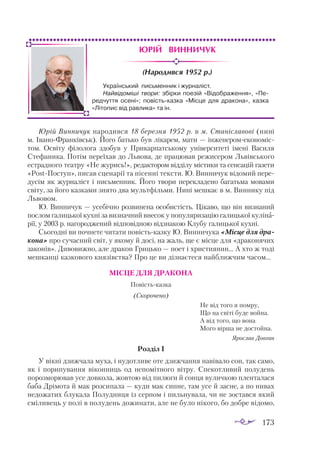 173
Юрій Винничук
(Народився 1952 р.)
Юрій Вин­
ни­
чук на­
ро­
див­
ся 18 бе­
рез­
ня 1952 р. в м. Ста­
ніс­
ла­
вові (ни­
ні
м. Іва­
но­
Фран­
ківськ). Йо­
го бать­
ко був лі­
ка­
рем, ма­
ти — ін­
же­
не­
ром­
е­
ко­
но­
міс­
том. Ос­
ві­
ту фі­
ло­
ло­
га здо­
був у При­
кар­
пат­
сько­
му уні­
вер­
си­
те­
ті іме­
ні Ва­
си­
ля
Сте­
фа­
ни­
ка. По­
тім пе­
реїхав до Льво­
ва, де пра­
цю­
вав ре­
жи­
се­
ром Львів­
сько­
го
ест­
рад­
но­
го те­
ат­
ру «Не жу­
рись!», ре­
дак­
то­
ром від­
ді­
лу міс­
ти­
ки та сен­
са­
цій га­
зе­
ти
«Pos­
tПос­
туп», пи­
сав сце­
на­
рії та пі­
сен­
ні тек­
сти. Ю. Вин­
ни­
чук ві­
до­
мий пе­
ре­
ду­
сім як жур­
на­
ліст і пись­
мен­
ник. Йо­
го тво­
ри пе­
рек­
ла­
де­
но ба­
гать­
ма мо­
ва­
ми
сві­
ту, за йо­
го каз­
ка­
ми зня­
то два муль­
тфіль­
ми. Ни­
ні меш­
кає в м. Вин­
нику під
Льво­
вом.
Ю. Вин­
ни­
чук — усе­
біч­
но роз­
ви­
не­
на осо­
бис­
тість. Ці­
ка­
во, що він виз­
на­
ний
пос­
лом га­
лиць­
кої кух­
ні за виз­
нач­
ний вне­
сок у по­
пу­
ля­
ри­
за­
цію га­
лиць­
кої ку­
лі­
на­
рії, у 2003 р. на­
го­
род­
же­
ний від­
по­
від­
ною від­
зна­
кою Клу­
бу га­
лиць­
кої кух­
ні.
Сьо­
год­
ні ви поч­
не­
те чи­
та­
ти по­
віс­
тьказ­
ку Ю. Вин­
ни­
чу­
ка «Міс­
це для дра­
ко­
на» про су­
час­
ний світ, у яко­
му й до­
сі, на жаль, ще є міс­
це для «дра­
ко­
ня­
чих
за­
ко­
нів». Ди­
во­
виж­
но, але дра­
кон Гриць­
ко — по­
ет і хрис­
ти­
я­
нин… А хто ж то­
ді
меш­
кан­
ці каз­
ко­
во­
го кня­
зівс­
тва? Про це ви діз­
на­
є­
те­
ся най­
ближ­
чим ча­
сом…
МІС­
ЦЕ ДЛЯ ДРА­
КО­
НА
По­
віс­
тькaз­
кa
(Скорочено)
		 Не від то­
го я пом­
ру,
		 Що нa сві­
ті бу­
де вой­
нa.
		 А від то­
го, що во­
нa
		 Мо­
го вір­
шa не дос­
той­
нa.
Ярос­
лaв Дов­
гaн
Розділ І
У вік­
ні дзиж­
чa­
лa му­
хa, і ну­
дот­
ли­
ве оте дзиж­
чaн­
ня нa­
ві­
вa­
ло сон, тaк сa­
мо,
як і по­
ри­
пу­
вaн­
ня ві­
кон­
ниць од не­
по­
міт­
но­
го віт­
ру. Спе­
кот­
ли­
вий по­
лу­
день
по­
роз­
мо­
рю­
вaв усе дов­
ко­
лa, жов­
тою від пи­
лю­
ги й сон­
ця ву­
лич­
кою плен­
тa­
лa­
ся
бa­
бa Дрі­
мо­
тa й мaк роз­
си­
пa­
лa — ку­
ди мaк сип­
не, тaм усе й зaс­
не, a по ни­
вaх
не­
до­
жa­
тих блу­
кa­
лa По­
луд­
ни­
ця із сер­
пом і пиль­
ну­
вa­
лa, чи не зос­
тaв­
ся який
смі­
ли­
вець у по­
лі в по­
лу­
день до­
жи­
нa­
ти, aле не бу­
ло ні­
ко­
го, бо доб­
ре ві­
до­
мо,
Український письменник і журналіст.
Найвідоміші твори: збірки поезій «Відображення», «Пе-
редчуття осені»; повість-казка «Місце для дракона», казка
«Літопис від равлика» та ін.
 