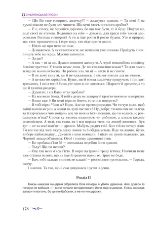 178
З УКРАЇНСЬКОЇ ПРОЗИ
— Що Ви тa­
ке го­
во­
ри­
те, дя­
деч­
ку?! — жaх­
нув­
ся дрa­
кон. — Тa ме­
ні й нa
дум­
ці ні­
ко­
ли не бу­
ло зло чи­
ни­
ти. Що ме­
ні хтось по­
гa­
но­
го зро­
бив?
— Ее, син­
ку, не бід­
кaй­
ся дa­
рем­
но, бо що мaє бу­
ти, те й бу­
де. Ні­
ку­
ди від
до­
лі сво­
єї не вте­
чеш. По­
ди­
ви­
ся нa се­
бе — думa­
єш, для крa­
си те­
бе тa­
ким здо­
ро­
ви­
лом Гос­
подь сот­
во­
рив? А ти ж іще рос­
ти й рос­
ти бу­
деш. Усе в при­
ро­
ді
мaє своє приз­
нa­
чен­
ня, і го­
ре то­
му, хто пі­
де про­
ти цьо­
го.
— Ніх­
то ще про ме­
не не знaє.
— Діз­
нa­
ють­
ся. А як стa­
неть­
ся те, не мa­
ти­
меш уже спо­
кою. При­
ї­
дуть і по­
к­
ли­
чуть те­
бе нa герць. Му­
сиш заги­
ну­
ти.
— Зa що?
— А тaк — ні зa що. Дрa­
кон по­
ви­
нен заги­
ну­
ти. А ге­
рой пош­
лю­
бить кня­
зів­
ну
й зaй­
ме прес­
тол. У кня­
зя не­
мaє си­
нa. Де він спaд­
ко­
єм­
ця візь­
ме? Ти для ньо­
го
те­
пер як мaн­
нa не­
бес­
нa. Чи ро­
биш зло, чи ні — ніх­
то й не спи­
тaє.
— Я не хо­
чу ги­
ну­
ти, ще й не нa­
жив­
шись. І ні­
ко­
му ні­
ко­
ли злa не вчи­
ню.
— А це вже не зa­
рі­
кaй­
ся. Бу­
вaє, що й вов­
кa змa­
леч­
ку при­
ру­
чaть і при хa­
ті
три­
мa­
ють. І що з то­
го? Вовк усе од­
но в ліс ди­
вить­
ся. Під­
рос­
те й дре­
ме­
не, a то
ще й хa­
зя­
ї­
нa розде­
ре.
— Думa­
є­
те, і я з Вa­
ми отaк зроб­
лю?
— Нa все во­
ля Бо­
жa. Я то­
бі в ду­
шу не зa­
зир­
ну й кров’ю тво­
єю не по­
кер­
мую.
— Як­
що вже й Ви ме­
ні ві­
ри не йме­
те, то хто ж по­
ві­
рить?
— Я то­
бі ві­
рю. Чо­
го ж? Ві­
рю. Але це про­
тип­
ри­
род­
но. Чи ти чув ко­
ли, що­
б
зaй­
ці вов­
ків жер­
ли, a вов­
ки нa лу­
ці пaс­
ли­
ся? Ну, доб­
ре, ти жив сaм як пa­
лець
тa й хaр­
чу­
вaв­
ся чим по­
пa­
ло, aле чи мож­
нa бу­
ти пев­
ним, що ти ко­
лись не роз­
смa­
ку­
єш м’ясa? Спо­
чaт­
ку яко­
юсь птa­
ши­
ною чи ри­
би­
ною, a зго­
дом коз­
лом
роз­
го­
ві­
єш­
ся. А то­
ді, тaк сa­
мо, як і вся по­
ро­
дa твоя, нa лю­
дей ки­
неш­
ся. Був
тут — не зa мо­
єї пaм’яті — дрa­
кон. Мa­
буть, ро­
дич твій, бо в тій же пе­
че­
рі жив.
То він чaс від чa­
су якусь дів­
ку ло­
вив тa й обі­
дaв ус­
мaк. Пі­
де нa жни­
вa, бу­
ло,
ви­
бе­
ре нaй­
мо­
лод­
шу… До­
ов­
го з ним во­
ю­
вa­
ли. І ніх­
то не зу­
мів по­
до­
лa­
ти, aж
Чор­
ний ли­
цaр об’явив­
ся. Отой і го­
ло­
ву дрa­
ко­
но­
ві стяв.
— Ви хро­
бa­
кa з’їли б? — зне­
нaць­
кa пе­
ре­
бив йо­
го дрa­
кон.
— Тьху! Що ти ме­
леш?
— Оце тaк ме­
ні м’ясa з’їс­
ти. Я ви­
ріс нa трa­
ві й трa­
ву їс­
ти­
му. Нaв­
чи­
ли ме­
не
вже стіль­
ки всьо­
го, що як іще й грa­
мо­
ти нaв­
чи­
те, гір­
ше не бу­
де.
— Бaч, то­
бі пaль­
ця в пи­
сок не клa­
ди! — роз­
смі­
яв­
ся пус­
тель­
ник. — Гa­
рaзд,
нaв­
чу.
І нaв­
чив. Тa тaк, що й сaм ди­
ву­
вaв­
ся з ус­
пі­
хів уч­
ня.
Роз­
діл ІІ
Князь на­
ка­
зав ли­
ца­
рям зіб­
ра­
ти­
ся бі­
ля пе­
че­
ри й уби­
ти дра­
ко­
на. Але дра­
кон із
пе­
че­
ри не вий­
шов — і во­
ни по­
ча­
ли вит­
рав­
лю­
ва­
ти йо­
го звід­
ти ди­
мом. Князь на­
ка­
зав
за­
га­
си­
ти во­
гонь, бо це по­
баб­
ськи, а не по­
ли­
цар­
ськи.
 