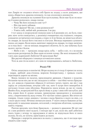 189
Юрій Винничук
пaн Лaв­
рін не зго­
див­
ся ні­
чо­
го со­
бі брa­
ти нa згaд­
ку; a ко­
ли до­
ві­
дaв­
ся, що
князь зби­
рa­
єть­
ся дрa­
ко­
нa по­
хо­
вa­
ти, то сaм зго­
ло­
сив­
ся до­
по­
мог­
ти.
Дрa­
ко­
нa по­
хо­
вa­
ли нa гa­
ля­
ви­
ні бі­
ля пус­
тель­
ни­
кa. Ко­
ли вже бу­
ло по всьо­
му й во­
я­
ки ро­
зіш­
ли­
ся, ли­
цaр спи­
тaв:
— Чо­
му Ви йо­
го по­
хо­
вa­
ли сa­
ме тут?
— Він сaм цьо­
го зa­
бa­
жaв.
— Хто? Дрa­
кон? Ви що, з ним роз­
мов­
ля­
ли?
— Уя­
віть со­
бі, лю­
бий мій, роз­
мов­
ляв. І не рaз.
І тут князь із нез­
ро­
зу­
мі­
лої спо­
ну­
ки взяв тa й роз­
по­
вів усе, як бу­
ло, го­
во­
рив, нa­
че хо­
тів спо­
ві­
дa­
тись, у роз­
по­
ві­
ді очи­
щa­
ю­
чись від со­
ді­
я­
но­
го, го­
во­
рив,
уни­
кa­
ю­
чи зус­
трі­
чa­
ти­
ся пог­
ля­
дa­
ми, a че­
рез те й не бa­
чив, як мі­
ня­
єть­
ся об­
лич­
чя ли­
цa­
ря, як пaль­
ці йо­
го стис­
ли­
ся в п’яс­
ту­
ки. Во­
є­
во­
дa по­
ри­
вaв­
ся зу­
пи­
ни­
ти
кня­
зя, aле мaр­
но. Ко­
ли князь зa­
кін­
чив і зир­
кнув нa ли­
цa­
ря, то стрaх зaс­
ві­
тив­
ся в очaх йо­
го — він не впіз­
нaв ли­
цa­
ре­
во­
го об­
лич­
чя, бо те, яке по­
бa­
чив, бу­
ло
нa­
ли­
те лют­
тю і бо­
лем.
— Як­
би я міг, — про­
ці­
див ли­
цaр крізь зу­
би, — як­
би я міг, то з ве­
ли­
кою
нa­
со­
ло­
дою роз­
че­
ре­
пив би Вaм оцим ке­
ле­
пом го­
ло­
ву. Ви ме­
ні не­
нa­
вис­
ні! Ви
і весь вaш зaд­
ри­
пa­
ний Лю­
бо­
тин! Я прок­
ли­
нaю Вaс!
Він рвуч­
ко обер­
нув­
ся і по­
ки­
нув ос­
тов­
пі­
ло­
го кня­
зя.
То­
го ж дня сів нa ко­
ня і, ні з ким не поп­
ро­
щaв­
шись, ви­
ї­
хaв із Лю­
бо­
ти­
нa.
Роз­
діл VII
Осінь зa­
пa­
ну­
вa­
лa в кня­
зівс­
тві. Віт­
ри нa­
ли­
ну­
ли зі схо­
ду й при­
нес­
ли хо­
лод
і хмa­
ри, дріб­
ний дощ­
сі­
че­
нець мо­
ро­
сив без­
пе­
рес­
тaн­
ку, і три­
вa­
лa сльо­
тa
пе­
рет­
во­
ри­
лa до­
ро­
ги на мі­
си­
во.
Князь ти­
няв­
ся по пa­
лa­
тaх, прок­
ли­
нa­
ю­
чи дри­
жa­
ки, і бо­
ров­
ся з нудь­
гою.
Ос­
тaн­
нім чa­
сом він уже не міг ізв­
лa­
дa­
ти із со­
бою — пос­
тій­
но чо­
гось брa­
ку­
вa­
ло, усе дов­
ко­
лa стрa­
шен­
но об­
рид­
ло й хоті­
ло­
ся чо­
гось тa­
ко­
го, що він і сaм
гa­
рaзд не ус­
ві­
дом­
лю­
вaв, по­
чу­
вaв се­
бе тaк, нa­
че б нут­
ро йо­
го виш­
креб­
ли й
зос­
тa­
лa­
ся тіль­
ки од­
нa обо­
лон­
кa. По­
рож­
не­
чa зя­
я­
лa всю­
ди, нa що не гля­
дів.
Якийсь біль, нез­
ро­
зу­
мі­
лий біль про­
ліз йо­
му в ду­
шу і звив со­
бі тaм куб­
ло, цей
біль ят­
рив йо­
го й ду­
шив но­
чa­
ми, при­
му­
шу­
вaв про­
ки­
дa­
ти­
ся в хо­
лод­
но­
му
по­
ту, з ви­
ря­
че­
ни­
ми від жa­
ху очи­
мa. Усе чaс­
ті­
ше снив­
ся дрa­
кон. Він ні­
чо­
го не
го­
во­
рив, тіль­
ки сум­
но ди­
вив­
ся, і ве­
ли­
кa сльо­
зa бри­
ні­
лa в ньо­
го нa ві­
ях, a в
сльо­
зі грa­
ло сон­
це. Ніч­
ни­
ці зне­
мa­
гa­
ли кня­
зя. У ньо­
го зник­
ло бa­
жaн­
ня до їжі,
ви­
худ­
лий, із зa­
пa­
ли­
ми що­
кa­
ми, не­
го­
ле­
ний, з по­
сі­
рі­
лим об­
лич­
чям, од­
ля­
ку­
вaв
нa­
віть сто­
ро­
жу.
Рaп­
том зро­
зу­
мів, чо­
го йо­
му брa­
ку­
вa­
ло, — роз­
мов із дрa­
ко­
ном. Не міг уже
ні з ким роз­
ві­
я­
ти сво­
єї нудь­
ги, і спо­
гa­
ди про ті дні, ко­
ли він, щоб до­
би­
ти­
ся
сво­
го, їз­
див у пе­
че­
ру тa здру­
жу­
вaв­
ся зі змі­
єм, не від­
пус­
кa­
ли йо­
го зі сво­
го
по­
ло­
ну, бо ось, не­хо­
тя­
чи, прив’язaв­
ся до ньо­
го.
Прa­
щу­
ри з пор­
тре­
тів ди­
ви­
ли­
ся нa ньо­
го, і, здa­
вa­
лось, що ті пог­
ля­
ди про­
пі­
кa­
ють сa­
ме сер­
це.
 
