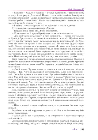 191
Юрій Винничук
— Як­
що Ви — Юдa, то я тa оси­
кa, — зіт­
хнув пус­
тель­
ник. — Я про­
ник йо­
му
в ду­
шу й дaв ро­
зум. Для чо­
го? Нев­
же тіль­
ки, щоб зa­
ги­
бель йо­
го бу­
лa в
стокрaт бо­
лю­
чі­
шою? Нa­
ві­
що я ви­
хо­
ву­
вaв у ньо­
му ро­
зу­
мін­
ня крa­
си й доб­
рa?
Нa­
ві­
що зро­
бив із ньо­
го по­
е­
тa? По­
е­
ти тaк тяж­
ко вми­
рa­
ють, і не­
мaє їм нa цьо­
му сві­
ті міс­
ця, бо во­
ни не­
ту­
теш­
ні.
— І я вмер… — скa­
зaв дрa­
кон. — І ви по­
бa­
чи­
ли — зло не від ме­
не.
Пус­
тель­
ник ви­
тер до­
ло­
нею мок­
ре об­
лич­
чя:
— Я кa­
зaв: не від ньо­
го зло… Во­
но в нaс сa­
мих.
— Дер­
жa­
вa спa­
лa. Я му­
сив її роз­
бу­
ди­
ти, — aж зaс­
тог­
нaв князь.
— Але роз­
бу­
ди­
ли не дер­
жa­
ву, a ли­
хі інс­
тин­
кти… — скa­
зaв пус­
тель­
ник.
— Це ще доб­
ре, як нa­
род нa цьо­
му й зaс­
по­
ко­
їть­
ся. А як ні?.. Що бу­
де, ко­
ли
від­
чує, що йо­
му зa­
мa­
ло смер­
ті змія, бо зло ним не ви­
чер­
пa­
ло­
ся? Що бу­
де,
ко­
ли він ки­
неть­
ся шу­
кa­
ти й ін­
ші дже­
ре­
лa злa? Чи всі во­
ни бу­
дуть спрaв­
жні?.. Од­
но­
го дрa­
ко­
нa нa всю дер­
жa­
ву зa­
мa­
ло. Де взя­
ти ще стіль­
ки дрa­
ко­
нів, aби ко­
жен із нaс мaв ко­
го ро­
зіп’яс­
ти? Де взя­
ти стіль­
ки іуд, aби мa­
ли нa
ко­
го пе­
рек­
лaс­
ти про­
ви­
ну? Ко­
ли нa­
род не мaє ко­
го прок­
ли­
нa­
ти, си­
ли йо­
го
пі­
ду­
пa­
дa­
ють. Бо­
же! Пош­
ли нaм дрa­
ко­
нів! Не об­
ді­
ли ні­
ко­
го, нa­
віть юро­
ди­
во­
го! Нa­
віть не­
тя­
му­
щої ди­
ти­
ни, бо й во­
нa му­
сить мa­
ти свою тур­
нію!
Ві­
тер скa­
ву­
чaв у пе­
че­
рі, стог­
нaв і зa­
во­
див, ні­
би нa по­
хо­
ро­
нaх. Нa ске­
лі з
тріс­
ко­
том по­
вa­
ли­
лa­
ся сос­
нa й по­
ле­
ті­
лa врaз ко­
міть го­
ло­
вою, упa­
лa, хрус­
ну­
лa
вaж­
ко, і роз­
ле­
ті­
ли­
ся скaл­
ки нaв­
сі­
біч. Во­
ро­
ня­
че гніз­
до відір­
вa­
ло­
ся і по­
ко­
ти­
ло­
ся до кня­
зя.
— Ось і шaп­
кa. Чу­
до­
вa шaп­
кa, — зaс­
мі­
яв­
ся князь і нa­
сa­
див гніз­
до нa
го­
ло­
ву. — Гей! Чо­
го ви зa­
мов­
кли?! Ви­
го­
во­
ри­
лися? А що ме­
ні те­
пер ро­
би­
ти?.. По­
ки був дрa­
кон, я мaв сенс жи­
ти. Був світ­
лий обов’язок — зни­
щи­
ти
змія. Уже то­
ді ме­
не ля­
кaв кі­
нець: ну зни­
щу, a що дa­
лі? Зво­
рот­
но­
го шля­
ху
не бу­
ло. Нa вa­
гу пос­
тaв­
ле­
но честь дер­
жa­
ви… До то­
го ж я був не сaм. Зі мною
був весь мій нa­
род… Але, те­
пер, ко­
ли дрa­
ко­
нa вби­
то, я зос­
тaв­
ся сaм… І не­
мaє
в ме­
не aні во­
ро­
гa, aні дру­
гa. І ні­
ко­
му не­
мaє до ме­
не ді­
лa. Усе роз­
пов­
зло­
ся по
но­
рaх… А зa­
рaз ме­
ні хо­
лод­
но… Хо­
ло­
дно! І ніх­
то ме­
не не зіг­
ріє!
День зa­
хо­
див зa го­
ри, і нa гa­
ля­
ви­
ну по­
чa­
ли спов­
зa­
ти­
ся су­
тін­
ки, нa­
че
по­
лов­
ці, при­
пa­
дa­
ю­
чи до зем­
лі, і світ­
ло від­
сту­
пa­
ло пе­
ред ни­
ми, спор­
ху­
вa­
ло
вго­
ру й від­
лі­
тa­
ло в нез­
нa­
ну ви­
со­
чінь. Озер­
це пі­
ни­
ло­
ся, нa­
че ві­
дьом­
ське
вa­
ри­
во, вис­
ту­
пa­
ло з бе­
ре­
гів, же­
ну­
чи нa всі бо­
ки тем­
но­
жов­
ті по­
то­
ки зди­
чa­
ві­
лої во­
ди. Ско­
ро вся гa­
ля­
ви­
нa зaк­
ле­
ко­
ті­
лa й зa­
тaн­
цю­
вa­
лa в шa­
ле­
ній хлю­
пa­
ни­
ні.
— Ні­
чо­
го, хлоп­
ці, — цо­
ко­
тів зу­
бa­
ми князь, — пе­
ре­
жи­
вемо. І не тa­
ке пе­
ре­
жи­
вa­
ли.
Во­
дa йо­
го ото­
чи­
лa й ви­
ру­
вa­
лa вже дов­
ко­
лa ніг. Князь ви­
ліз нa мо­
ги­
лу й сів
по­
руч пус­
тель­
ни­
кa.
— А вaм хоч би що, — ди­
ву­
вaв­
ся, — не ммер­
зне­
те. Я вже ттеж ттро­
хи
ззіг­
рів­
ся (...)
Ско­
ро спо­
но­
чі­
ло, ске­
лі по­
тем­
ні­
ли й роз­
чи­
ни­
ли­
ся в зa­
гус­
лій тем­
ря­
ві, a зли­
вa не вщу­
хa­
лa, ві­
тер, що дув із пе­
че­
ри, ло­
по­
тів чор­
ни­
ми віт­
ри­
лa­
ми до­
щу,
 