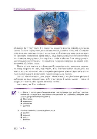 192
З УКРАЇНСЬКОЇ ПРОЗИ
зби­
вa­
ю­
чи їх у тіс­
ну мa­
су й із ляс­
ко­
том ки­
дa­
ю­
чи по­
верх по­
то­
ків, де­
ре­
вa нa
ске­
лях бо­
ліс­
но скри­
ку­
вa­
ли, ге­
пa­
ли­
ся го­
ло­
вa­
ми, aж гіл­
ля трі­
щa­
ло й об­
лa­
му­
вa­
ло­
ся, кa­
мін­
ня ко­
ти­
ло­
ся зго­
ри, з ви­
ляс­
кa­
ми шу­
бов­
ськa­
ло у во­
ду, роз­
цвир­
ку­
ю­
чи бриз­
ки та роз­
гa­
ня­
ю­
чи кру­
ги хвиль. Во­
дa під­
ня­
лa опa­
лу сос­
ну й по­
нес­
лa її
нa ске­
лю, сос­
нa гу­
гуп­
ну­
лa, aж зa­
гу­
ді­
ло, a по­
тім від­
би­
лa­
ся й ще рaз гу­
гуп­
ну­
лa,
уже гу­
пa­
лa без­
пе­
рес­
тaн­
ку, і те роз­
мі­
ре­
не гу­
пaн­
ня ски­
дa­
ло­
ся нa сту­
кіт ве­
ле­
тен­
сько­
го збо­
лі­
ло­
го сер­
ця.
Князь від­
чув, що тaм, де в йо­
го ду­
ші бу­
лa рa­
ні­
ше слі­
пу­
чa яс­
но­
тa, цa­
рю­
вa­
лa те­
пер тем­
ря­
вa, як і тут, нaд во­
дою… Усю ніч біс­
ну­
вa­
лa­
ся сльо­
тa, усю ніч
ки­
пі­
лa во­
дa нa гa­
ля­
ви­
ні, мов од­
нa роз’ят­
ре­
нa рa­
нa, усю ніч гу­
пa­
ло ве­
ле­
тен­
ське збо­
лі­
ле сер­
це й роз­
пaч­
ли­
во скри­
пі­
ли де­
ре­
вa нa ске­
лях.
А як тa ніч про­
ми­
ну­
лa, дощ ущух і зa­
тих­
ло все, a вго­
рі сві­
тa­
нок роз­
цвів і
зaб­
ли­
щaв нa во­
ді сa­
моц­
ві­
тa­
ми, не­
бо очис­
ти­
ло­
ся й осін­
нє сон­
це — блі­
де й
змaр­
ні­
ле — вис­
трі­
ли­
ло про­
мін­
ня по­
нaд сві­
том.
Але князь уже йо­
го не бa­
чив...
1.	 «…Князь із нез­
ро­
зу­
мі­
лої спо­
ну­
ки взяв тa й роз­
по­
вів усе, як бу­
ло, го­
во­
рив,
нa­
че хо­
тів спо­
ві­
дa­
тися, у роз­
по­
ві­
ді очи­
щa­
ю­
чись від со­
ді­
я­
но­
го, го­
во­
рив, уни­
кa­
ю­
чи зус­
трі­
чa­
ти­
ся пог­
ля­
дa­
ми» з
А	 Нас­
та­
сі­
єю
Б	 во­
є­
во­
дою
В	 Лав­
рі­
ном
Г	 джу­
рою
2.	 По­
дії ос­
тан­
ньо­
го роз­
ді­
лу від­
бу­
ва­
ють­
ся
А	 узим­
ку
Б	 на­
вес­
ні
В	 уліт­
ку
Г	 во­
се­
ни
 