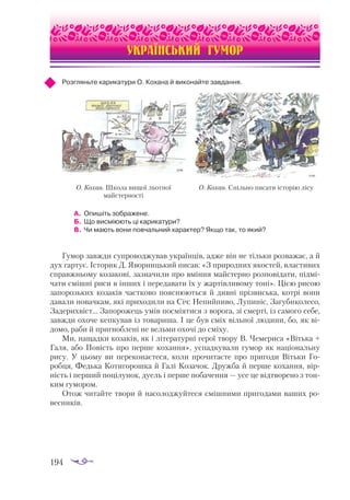 194
УКРАЇНСЬКИЙ ГУМОР
Розгляньте карикатури О. Кохана й виконайте завдання.
А.	 Опишіть зображене.
Б.	 Що висміюють ці карикатури?
В. 	Чи мають вони повчальний характер? Якщо так, то який?
Гумор завжди супроводжував українців, адже він не тільки розважає, а й
дух гартує. Історик Д. Яворницький писав: «З природних якостей, властивих
справжньому козакові, зазначили про вміння майстерно розповідати, підмі­
чати смішні риси в інших і передавати їх у жартівливому тоні». Цією рисою
запорозьких козаків частково пояснюються й дивні прізвиська, котрі вони
давали новачкам, які приходили на Січ: Непийпиво, Лупиніс, Загубиколесо,
Задерихвіст… Запорожець умів посміятися з ворога, зі смерті, із самого себе,
завжди охоче кепкував із товариша. І це був сміх вільної людини, бо, як ві­
домо, раби й пригноблені не вельми охочі до сміху.
Ми, нащадки козаків, як і літературні герої твору В. Чемериса «Вітька +
Галя, або Повість про перше кохання», успадкували гумор як національну
рису. У цьому ви переконаєтеся, коли прочитаєте про пригоди Вітьки Го­
робця, Федька Котигорошка й Галі Козачок. Дружба й перше кохання, вір­
ність і перший поцілунок, дуель і перше побачення — усе це відтворено з тон­
ким гумором.
Отож читайте твори й насолоджуйтеся смішними пригодами ваших ро­
весників.
О. Кохан. Школа вищої льотної
майстерності
О. Кохан. Спільно писати історію лісу
 
