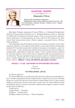 195
Валентин Чемерис
(Народився 1936 р.)
Валентин Чемерис народився 8 липня 1936 р. в с. Заїчинцях Полтав­
ської
області. Потім родина переїхала до м. Дніпропетровська (нині м. Дніпро),
де майбутній письменник закінчив школу. Саме тут розпочалася творчість
митця. Навчався в Літературному інституті імені О. М. Горького (м. Мо­
сква). Нині письменник живе в Києві, працює в редакції газети «Літера­
турна Україна».
Свій творчий шлях В. Чемерис розпочав як сатирикгуморист, хоча в його
творчому доробку є й історичні твори, багато з яких перекладено іноземними
мовами. П. Глазовий назвав його «добрим вигадьком і штукарем», адже чи­
тати ці твори — одне задоволення. Письменник видав багато веселих збірок із
гуморесками, пародіями й повістями. Одну з таких гумористичних повістей
ви сьогодні почнете читати. Ви станете свідками подій, що розгортаються в
селі Великих Чаплях: дружба й перше кохання, вірність і перший поцілунок,
дуель і перше побачення. Усе це В. Чемерис приправив гумористичним со­
усом у повісті «Вітька + Галя, або Повість про перше кохання».
ВІТЬКА + ГАЛЯ, АБО ПОВІСТЬ ПРО ПЕРШЕ КОХАННЯ
Повість
(Скорочено)
Частина перша. ДУЕЛЬ
Ех, Вітько, Вітько!..
25 липня 1964 року в селі Великих Чаплях мала відбутися незвичайна по­
дія: о сьомій годині ранку Вітька Горобець буде стрілятися на дуелі з Петром
Білим за селом, біля третього колгоспного ставка. Якраз отам, де три плакучі
верби до самої води схилили свої довгі, гнучкі віти, де колись Вітька потай
від рибника витяг на вудку отакезного дзеркального коропа, котрого в нього
потім украв кіт Васька...
Умови дуелі:
1) Дистанція — 12 кроків.
2) Зброя — вогнепальна.
3) Право першого пострілу — Вітька Горобець.
Український письменник і журналіст.
Найвідоміші твори: збірки «Вибори таємного аген­
та»,«Як
стати щасливим»; романи «Ольвія», «Смерть Атея», «Прире-
чені на щастя» та ін.
 