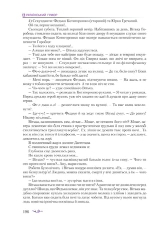 196
УКРАЇНСЬКИЙ ГУМОР
4) Секунданти: Федько Котигорошко (старший) та Юрко Гречаний.
Ой ти, перше кохання!..
Сьогодні субота. Теплий зоряний вечір. Набігавшись за день, Вітька Го­
робець стомлено сидить на колоді біля свого двору й неуважно слухає свого
секунданта. Федько Котигорошко вже вкотре намагається оптимістично за­
певнити Горобця:
— Ти його з ходу клацнеш!..
— А якщо він мене?.. — Вітька задумується.
— Тоді для тебе все найгірше вже буде позаду, — зітхає в темряві секун­
дант. — Тільки носа не вішай. Он дід Свирид каже, що двічі не вмирати, а
раз — не минувати. — Секундант зневажливо спльовує й пофілософському
закінчує: — Усі ми колись помремо!..
— Феедькооо! — зненацька лунає на вулиці. — Де ти, бісів сину? Біжи
кабакової каші їсти, бо батько тобі дасть!
— Мені пора, — зводиться Федько, підтягуючи штани. — На жаль, я не
можу з тобою провести останню ніч. А ти в цю ніч не спи.
— Чочого це? — удає спокійного Вітька.
— Так належить, — розводить Котигорошко руками. — Я читав у романах.
Перед дуеллю герой мусить усю ніч ходити по хаті й думати про даму свого
серця.
— Феедькооо! — рознеслося знову по вулиці. — Та вже каша захоло­
нула!..
— Ідууу! — кричить Федько й на ходу тисне Вітьці руку. — До ранку!
Нікому ні слова!..
Вітька, залишившись сам, зітхає... Може, це остання його ніч? Може, за­
втра лежатиме він біля ставка з простреленими грудьми й над ним у жалобі
схилятимуться три плакучі верби?.. Ех, ліпше не думати таке проти ночі... Та
все ж він стає в позу й із пафосом, — а це значить, що на все горло, — декламує,
дивлячись на зорі:
В полдневный жар в долине Дагестана
С свинцом в груди лежал недвижим я;
Глубокая еще дымилась рана,
По капле кровь точилася моя...
— Вітько? — чується насмішкуватий батьків голос ізза тину. — Чого ти
ото проти ночі виєш?.. Ану, марш спати.
Робити було нічого, і Вітька понуро поплівся до хати. «Ех, — думав він, —
яке безкультур’я! Людина, можна сказати, смерті у вічі дивиться, а їм — чого
виєш?»
— Іди молока вип’єш, — зустрічає мати в сінях.
Вітька вагається: пити молоко чи не пити? А раптом це не дозволено перед
дуеллю? Шкода, що Федька немає, він усе знає. Та голод бере своє. Вітька жа­
дібно спорожняє кухоль холодного солодкого молока з хлібом і заходить до
хати. Батько вже сидить біля печі та латає чоботи. Під вусом у нього мигнула
ледь помітна іронічна посмішка й зникла.
 