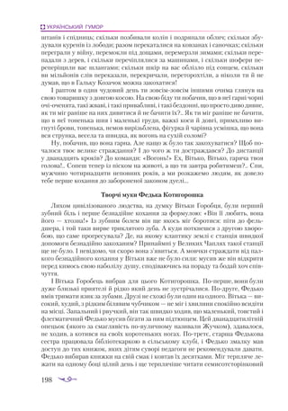 198
УКРАЇНСЬКИЙ ГУМОР
штанів і спідниць; скільки позбивали колін і подряпали облич; скільки збу­
дували куренів із лободи; разом перекаталися на ковзанах і саночках; скільки
переграли у війну, перемокли під дощами, перемерзли зимами; скільки пере­
падали з дерев, і скільки перечіплялися за машинами, і скільки шофери пе­
реперіщили вас шлангами; скільки шкір на вас облізло під сонцем, скільки
ви мільйонів слів переказали, перекричали, переторохтіли, а ніколи ти й не
думав, що в Гальку Козачок можна закохатися!
І раптом в один чудовий день ти зовсімзовсім іншими очима глянув на
свою товаришку з довгою косою. На свою біду ти побачив, що в неї гарні чорні
очіоченята, такі жваві, і такі привабливі, і такі бездонні, що просто диво дивне,
як ти міг раніше на них дивитися й не бачити їх?.. Як ти міг раніше не бачити,
що в неї тоненька шия і маленькі груди, важкі коси й довгі, примхливо ви­
гнуті брови, тоненька, немов вирізьблена, фігурка й чарівна усмішка, що вона
вся струнка, весела та швидка, як вогонь на сухій соломі?
Ну, побачив, що вона гарна. Але нащо ж було так закохуватися? Щоб по­
чалося твоє велике страждання? І до чого ж ти достраждався? До дистанції
у дванадцять кроків? До команди: «Вогонь!» Ех, Вітько, Вітько, гаряча твоя
голова!.. Сопеш тепер із піском на животі, а що ти завтра робитимеш?.. Спи,
мужчино чотирнадцяти неповних років, а ми розкажемо людям, як довело
тебе перше кохання до забороненої законом дуелі...
Творчі муки Федька Котигорошка
Лихом цивілізованого людства, на думку Вітьки Горобця, були перший
зубний біль і перше безнадійне кохання за формулою: «Він її любить, вона
його — хтозна!» Із зубним болем він ще якось міг боротися: піти до фель­
дшера, і той таки вирве триклятого зуба. А куди поткнешся з другою хворо­
бою, що саме прогресувала? Де, на якому клаптику землі є станція швидкої
допомоги безнадійно закоханим? Принаймні у Великих Чаплях такої станції
ще не було. І невідомо, чи скоро вона з’явиться. А мовчки страждати від пал­
кого безнадійного кохання у Вітьки вже не було сили: мусив же він відкрити
перед кимось свою наболілу душу, сподіваючись на пораду та бодай хоч спів­
чуття.
І Вітька Горобець вибрав для цього Котигорошка. Поперше, вони були
дуже близькі приятелі й рідко який день не зустрічалися. Подруге, Федько
вмів тримати язик за зубами. Друзі не схожі були один на одного. Вітька — ви­
сокий, худий, з рідким білявим чубчиком — не міг і хвилини спокійно всидіти
на місці. Запальний і рвучкий, він так швидко ходив, що маленький, товстий і
флегматичний Федько мусив бігати за ним підтюпцем. Цей дванадцятилітній
опецьок (якого за смаглявість повуличному називали Жучком), здавалося,
не ходив, а котився на своїх коротеньких ногах. Потретє, старша Федькова
сестра працювала бібліотекаркою в сільському клубі, і Федько змалку мав
доступ до тих книжок, яких дітям суворі педагоги не рекомендували давати.
Федько вибирав книжки на свій смак і ковтав їх десятками. Міг терпляче ле­
жати на одному боці цілий день і ще терплячіше читати семисотсторінковий
 