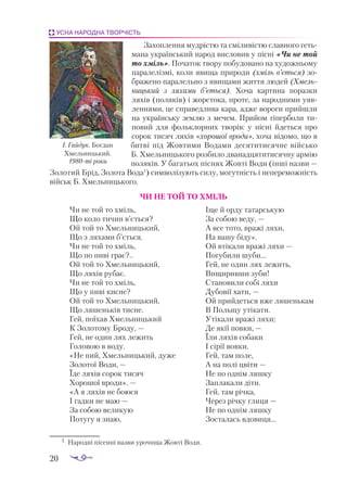 20
УСНА НАРОДНА ТВОРЧІСТЬ
Захоплення мудрістю та сміливістю славного геть­
мана український народ висловив у пісні «Чи не той
то хміль». Початок твору побудовано на художньому
паралелізмі, коли явища природи (хміль в’ється) зо­
бражено паралельно з явищами життя людей (Хмель-
ницький з ляхами б’ється). Хоча картина поразки
ляхів (поляків) і жорстока, проте, за народними уяв­
леннями, це справедлива кара, адже вороги прийшли
на українську землю з мечем. Прийом гіперболи ти­
повий для фольклорних творів: у пісні йдеться про
сорок тисяч ляхів «хорошої вроди», хоча відомо, що в
битві під Жовтими Водами десятитисячне військо
Б. Хмельницького розбило дванадцятитисячну армію
поляків. У багатьох піснях Жовті Води (інші назви —
Золотий Брід, Золота Вода1
) символізують силу, могутність і непереможність
військ Б. Хмельницького.
ЧИ НЕ ТОЙ ТО ХМІЛЬ
Чи не той то хміль,
Що коло тичин в’ється?
Ой той то Хмельницький,
Що з ляхами б’ється.
Чи не той то хміль,
Що по пиві грає?..
Ой той то Хмельницький,
Що ляхів рубає.
Чи не той то хміль,
Що у пиві кисне?
Ой той то Хмельницький,
Що ляшеньків тисне.
Гей, поїхав Хмельницький
К Золотому Броду, —
Гей, не один лях лежить
Головою в воду.
«Не пий, Хмельницький, дуже
Золотої Води, —
Їде ляхів сорок тисяч
Хорошої вроди». —
«А я ляхів не боюся
І гадки не маю —
За собою великую
Потугу я знаю,
Іще й орду татарськую
За собою веду, —
А все тото, вражі ляхи,
На вашу біду».
Ой втікали вражі ляхи —
Погубили шуби...
Гей, не один лях лежить,
Вищиривши зуби!
Становили собі ляхи
Дубовії хати, —
Ой прийдеться вже ляшенькам
В Польщу утікати.
Утікали вражі ляхи;
Де якії повки, —
Їли ляхів собаки
І сірії вовки.
Гей, там поле,
А на полі цвіти —
Не по однім ляшку
Заплакали діти.
Гей, там річка,
Через річку глиця —
Не по однім ляшку
Зосталась вдовиця...
І. Гайдук. Богдан
Хмельницький.
1980-ті роки
1	 На­
род­
ні пі­
сен­
ні наз­
ви уро­
чи­
ща Жов­
ті Во­
ди.
 