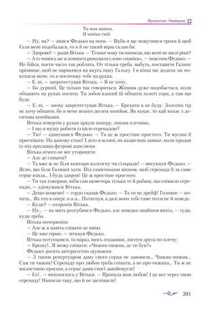 201
Валентин Чемерис
Ти моя навіки,
Я навіки твій.
— Ну, як? — звівся Федько на ноги. — Якби я ще помучився трохи й щоб
Галя мені подобалася, то я й не такий вірш склав би.
— Здорово! — радів Вітька. — Тільки чому ти написав, що мені не милі ріки?
— А із чимось же я повинен римувати слово «навіки», — пояснив Федько. —
Не бійся, поети часто так роблять. От тільки треба, мабуть, поставити Галине
прізвище, щоб не нарватися на якусь іншу Гальку. І в кінці ще додати: як по­
кохаєш мене, то я носитиму тебе на руках.
— Е, ні, — запротестував Вітька. — Я не хочу.
— Бо дурний. Це тільки так говориться. Жінкам дуже подобається, коли
обіцяють на руках носити. Ти зобов’язаний їй обіцяти золоті гори, а там що
буде.
— Е, ні, — знову запротестував Вітька. — Брехати я не буду. Золотих гір
не хочу обіцяти, бо в мене всього десять копійок. Як кохає, то хай кохає з де­
сятьма копійками.
Вітька повертів у руках аркуш паперу, знизав плечима.
— І що я мушу робити із цією серенадою?
— Тю! — здивувався Федько. — Та це ж простіше простого. Ти мусиш її
проспівати. На даному етапі! І діло в шляпі, як казав наш завмаг, коли продав
ізпід прилавка фетрові капелюхи.
Вітька нічого не міг уторопати:
— Але де співати?
— Та вже ж не біля контори колгоспу чи сільради! — вигукнув Федько. —
Ясно, що біля Галиної хати. Під самісіньким вікном, щоб серенада її за саме
серце взяла... І будь здоров! Це ж простіше простого.
— Ти так говориш, ніби сам щовечора тільки те й робиш, що співаєш сере­
нади, — здивувався Вітька.
— Дещо можемо! — гордо сказав Федько. — Та ти не дрейф! Головне — по­
чати... Як ото в опері: ааа... Потягнув, а далі воно тебе саме потягне й поведе.
— Куди? — оторопів Вітька.
— Ну... — на мить розгубився Федько, але швидко знайшов вихід, — туди,
куди треба.
Вітька почервонів:
— Але ж я навіть співати не вмію.
— Це вже гірше, — зітхнув Федько.
Вітька потупцявся, та нараз, щось згадавши, ляснув друга по плечу:
— Брешу!.. Я можу співати: «Чижикпижик, де ти був?»
Федько досить авторитетно зауважив:
— З таким репертуаром даму свого серця не завоюєш... Чижикпижик...
Сам ти чижик! Серенаду про любов треба співати, а не про чижика... Ти ж не
милостиню просиш, а серце дами своєї завойовуєш!
— Ех!.. — вихопилось у Вітьки. — Пропала моя любов! І це все через твою
серенаду! Написав таку, що й не заспіваєш!
 