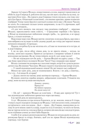 203
Валентин Чемерис
Заради тієї краси Федько, покрутившись селом, нарешті прицілився до
обійстя діда Свирида й, роблячи вигляд, що він щось загубив на вулиці, за­
крутився біля тину... На городі в діда Свирида стояло опудало, а на тому опу­
далі був бриль. Отакезний солом’яний, з великими крисами, прямо іспанське
сомбреро! Тепер таких брилів із житньої соломи ніхто вже у Великих Чаплях
не плете, бо в магазині скільки хочеш капронових, та ще й із дірочками, щоб
продувало вітерцем...
«А для чого якомусь там опудалу така розкішна сомбрера?  — міркував
Федько, присипляючи свою совість.  — Страхатиме горобців і без бриля,
а Вітьці на відповідальне побачення позаріз треба... та, зрештою, я не краду
бриль, а тільки позичаю...»
Перелізши через тин, Федько миттю «позичив» в опудала бриль, щасливо з
ним вибрався на вулицю та побіг додому радий, що тепер уже нарешті можна
починати операцію «Серенада».
Правда, потрібна була ще місячна ніч, а її вже не позичиш ні в сестри, ні
в діда Свирида.
І, як на гріх, після обіду пішов дощ, та не просто пішов  — негода, по
всьому, затяглася надовго. Приятелі зустрілися з мокрими чубами й зовсім
кепськими настроями. Як же тепер співати, коли й у рот дощу наллє!
— Не міг підождати хоч би день, — бурчав Федько на адресу дощу. — Так
уже йому приспічило поливати Великі Чаплі! Таку операцію нам зірвав!
Вітька з ненавистю позирав на сльозливі хмари, котрі й не думали розхо­
дитися над Великими Чаплями, Федько сердито підсмикував мокрі штани.
— У такий відповідальний момент пішов! Не міг іншого часу вибрати!
Минув ще один день, дощ не вгамовувався. Власне, і не дощ, а мжичка...
Сіє і сіє... І ні кінця їй, ні краю!
— Дідька лисого на такому дощі заспіваєш серенаду, — бурчав Федько.
Вулицею лопотіла зграйка мокрих, забрьоханих хлопчаків. Утікаючи від
дощу, вони на всю вулицю виспівували:
Дощику, дощику,
Припусти!
На бабині горщики,
На дідові капусти!
— Ей, ви! — крикнув Федько до хлоп’яків. — Я вам дам: припусти! Тут і
так відповідальне побачення зривається через цю юшку.
І на третій день не випогодилося...
А тут Федькова сестра почала бідкатися, де це, мовляв, зникла її гітара,
і чомусь надто підозріло позирала на Федька, і той посилено сопів, уникаючи
зустрічатися з нею поглядом... Далі — гірше... Дід Свирид, накинувши на го­
лову й плечі мішок замість плаща, ходив по селу й питався, чи ніхто не бачив,
яка це трясця потягла з опудала бриля, котрого він виплів ще в молодечі роки,
коли підбивав клинці до своєї баби Параски.
А небо й не думало розпогоджуватися, Федько по кілька разів на день пе­
реховував бриля та гітару, боячись, щоб хто не зірвав Вітьці відповідальну
серенаду, і все бурчав:
 