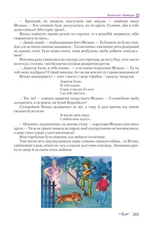 205
Валентин Чемерис
— Бренькай, як зможеш, відступати вже нікуди,  — знайшов вихід
Федько. — Хто опівночі буде дослухатися, як ти граєш. Головне, аби в тебе
душа співала! Аби серце грало!..
Вітька нерішуче провів рукою по струнах, ті в різнобій загриміли, ніби
скаржилися на щось...
— Давай, давай, — підбадьорював його Федько. — Та ближче до бузку піді­
йди, а я за твоєю спиною заховаюся... Та сміливіше, сміливіше рота розкривай
на даному етапі. Галя міцно спить, поки розбудиш, треба добряче погаласу­
вати!
Вітьчина рука смикалася на струнах, але серенада, як на ту біду, гетьчисто
вилетіла з голови, і він беззвучно позіхав розкритим ротом:
— Дорогая Галю, я тебе кохаю... — зза спини підказував Федько. — Та чи
тобі мову відібрало? Співай швидше, бо так ми всю ніч тут проволоводимося!
Вітька зажмурився і — наче з мосту у воду стрибав — щодуху загорлав:
Дорогая Галю,
Я тебе кохаю.
Серце в грудях б’ється
І до тебе рветься...
— Тю, тю! — злякано закричав позад нього Федько. — Соловейком треба
заливатися, а ти ревеш, як бугай Кордебалет!
Соловейком Вітька заливатися не міг, а тому й далі кричав під тином
скільки було сили:
В жилах кров вирує
І любов мою нуртує...
— Ніжніше, задушевніше, на даному етапі, — корегував Федько спів свого
друга. — Ти ж не граків лякаєш на городі, щоб кукурудзиння не висмикували,
а даму свого серця з хати викликаєш!
Вітя спробував було ніжніше, але вийшло голосніше.
Тим часом десь закудкудахкали кури, злякано гавкнув собака... та Вітька,
увійшовши в раж, нічого не чув, а горлав далі свою серенаду. Зненацька рип­
нули двері й на ґанок хтось вийшов.
 