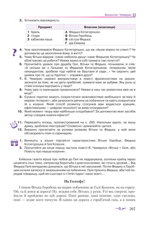 207
Валентин Чемерис
3.	 Установіть відповідність.
Предмет Власник (власниця)
1	 бриль
2	 гі­
та­
ра
3	 кабакова каша
А	 Федь­
ко Ко­
ти­
го­
рош­
ко
Б	 Віть­
ка Го­
ро­
бець
В	 сес­
тра Федь­
ка
Г	 дід Сви­
рид
4.	 Чим захоплювався Федько Котигорошко, що аж «йшов мороз по спині»? Чи
допомагає це захоплення йому в житті?
5.	 Чому Вітька відкрив «свою наболілу душу» саме Федькові Котигорошку? Чи
обов’язково це робити? Невже важко в собі тримати такі почуття?
6.	 Прочитайте уривок про дружбу Галі, Вітьки та Федька, починаючи зі слів:
«А скільки ви з Галькою та Федьком Котигорошком, теперішнім твоїм
секундантом, зробили тоді набігів на баштани й сади…» Чи свідчить цей
уривок про те, що ці підлітки — справжні друзі?
7.	 В. Чемерис широко використовує в повісті фразеологізми на зразок:
заткнути за пояс, як на цвіту прибитий, тримати язик за зубами. Яку роль ці
стійкі сполуки відіграють у творі?
8.	 Чому ідея із серенадою провалилася? Невже в наш час романтика вже не в
моді?
9.	 Сучасні підлітки можуть скористатися можливостями мобільного зв’язку й
мережі «Інтернет», аби запросити дівчину на побачення та навіть освідчитися
їй у коханні. Який спосіб розвитку стосунків вам видається кращим,
ефективнішим — цифрові технології чи живе спілкування?
10.	 Який момент твору вам найбільше сподобався? За допомогою яких засобів
автор створює комічні ефекти?
11.	 Перекажіть епізод, проілюстрований на с. 205. Наскільки вдало, на вашу
думку, зроблено ілюстрацію? Словесно «домалюйте» деталі.
12.	 Виразно прочитайте за ролями розмову Вітьки та Федька, у якій вони
обговорюють план із серенадою.
1.	 Випишіть у зошит портретні характеристики Вітьки Горобця, Федька
Котигорошка й Галі Козачок.
2.	 Прочитайте до кінця першу частину повісті В. Чемериса «Вітька + Галя, або
Повість про перше кохання».
Київська газета вірша про любов до Галі не надрукувала, оскільки країну зараз
цікавлять інші теми, наприклад боротьба з довгоносиками, які точать урожай… Від
Федька Галя випадково дізналася, що Вітька в неї закоханий. Потім Федько з Гороб-
цем склали записку із запрошенням на побачення. Галя просить Федька, аби той пе-
редав товаришу, щоб він сьогодні о п’ятій годині «наніс візит»…
На Голгофу!
І пішов Вітька Горобець на перше побачення до Галі Козачок, як на страту.
Ой, та й довга ж дорога! Ну, візьми себе, Вітько, у руки. Усі ми, смертні, про­
йшли й пройдемо по цій дорозі. Одні раніше, інші пізніше, одні сміливо,
інші — ледве ноги тягнучи. В одних ця дорога з гороб’ячий скік, а в інших
 