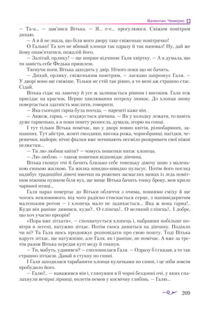 209
Валентин Чемерис
— Таа...  — зам’явся Вітька.  — Я... ее... прогулююся. Свіжим повітрям
дихаю.
— А я й не знала, що біля мого двору таке свіженьке повітрячко!
О Галько! Та хоч не вбивай хлопця так одразу й так наповал! Ну, дай же
йому опам’ятатися, пожалій його.
— Залітай, орлику! — ще ширше відчиняє Галя хвіртку. — А я думала, що
ти замість себе Федька пришлеш.
Тягнучи ноги, Вітька заходить у двір. Нічого поки що не бачить.
— Дихай, орлику, свіженьким повітрям, — ласкаво запрошує Галя. —
У дворі воно ще свіжіше. Тільки не стій так рівно, а то мені аж страшно стає.
Сідай.
Вітька сідає на лавочку й усе ж залишається рівним і високим. Галя теж
присідає на краєчок. Перше хвилювання потроху зникає. До хлопця знову
повертається здатність мислити, говорити.
— Яка сьогодні гарна була погода, — нарешті каже він.
— Авжеж, гарна, — згоджується дівчина. — Як у холодку лежати, то навіть
дуже гарненько, а я поки пошту рознесла, думала, згорю на сонці.
І тут тільки Вітька помічає, що у дворі повно квітів, різнобарвних, за­
пашних. Тут айстри, жовті гвоздики, висока рожа, чорнобривці, нагідки, че­
ревички, майори; нічні фіалки вже починають несміло розкривати свої ніжні
пелюстки...
— Ти люлюбиш квіти? — чомусь пошепки питає хлопець.
— Люлюблю, — також пошепки відповідає дівчина.
Вітька скошує очі й бачить близько себе тоненьку дівочу шию з малень­
кою синьою жилкою. Та жилка швидкошвидко пульсує. Потім його погляд
надибує традиційні дівочі ямочки на рожевих засмаглих щоках із ледь поміт­
ним ніжним пушком біля вух, ще вище Вітька бачить тонку брову, мов крило
чарівної птиці...
Галя нараз повертає до Вітьки обличчя з очима, повними сміху й ще
чогось невловимого, від чого радісно стискається серце, з напіввідкритим
маленьким ротом  — і хлопець мало не задихається... Яка ж вона гарна!..
Куди він раніше дивився, куди?.. О сліпець!.. О великий сліпець!.. І добре,
що хоч учасно прозрів!
«Пора вже зітхати», — спохвачується хлопець і, набравши побільше по­
вітря в легені, натужно зітхає. Потім скоса дивиться на дівчину. Подіяло
чи ні? Та Галя щось продовжує розповідати про свою пошту. Тоді Вітька
вдруге зітхає, ще натужніше, але Галя, як і раніше, не помічає. А вже за тре­
тім разом Вітька передав куті меду й гикнув.
— Ти, мабуть, удавився? — сполошилася Галя. — Одразу б і сказав, а то так
страшно зітхаєш. Давай я стукну по спині.
І Галя заходилася тарабанити хлопця кулачками по спині, і це ніби зовсім
пробудило його.
— Галю!.. — наважився він і, глянувши в її чорні бездонні очі, у яких спа­
лахнули вечірні зірниці, полетів немов у космічну глибінь. — Галю...
 