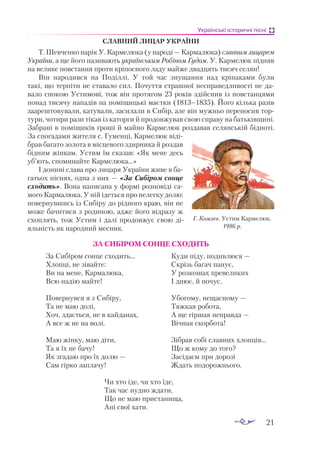 21
Українські історичні пісні
славний Лицар україни
Т. Шевченко нарік У. Кармелюка (у народі — Кармалюка) славним лицарем
України, а ще його називають українським Робіном Гудом. У. Кармелюк підняв
на велике повстання проти кріпосного ладу майже двадцять тисяч селян!
Він народився на Поділлі. У той час знущання над кріпаками були
такі, що терпіти не ставало сил. Почуття страшної несправедливості не да­
вало спокою Устимові, тож він протягом 23 років здійснив із повстанцями
понад тисячу нападів на поміщицькі маєтки (1813–1835). Його кілька разів
заареш­
товували, катували, засилали в Сибір, але він мужньо переносив тор­
тури, чотири рази тікав із каторги й продовжував свою справу на батьківщині.
Забрані в поміщиків гроші й майно Кармелюк роздавав селянській бідноті.
За спогадами жителя с. Гуменці, Кармелюк віді­
брав багато золота в місцевого здирника й роздав
бідним жінкам. Устим їм сказав: «Як мене десь
уб’ють, споминайте Кармелюка...»
І донині слава про лицаря України живе в ба­
гатьох піснях, одна з них — «За Сибіром сонце
сходить». Вона написана у формі розповіді са­
мого Кармалюка. У ній ідеться про нелегку долю:
повернувшись із Сибіру до рідного краю, він не
може бачитися з родиною, адже його відразу ж
схоплять, тож Устим і далі продовжує свою ді­
яльність як народний месник.
ЗА СИБІРОМ СОНЦЕ СХОДИТЬ
За Сибіром сонце сходить…
Хлопці, не зівайте:
Ви на мене, Кармалюка,
Всю надію майте!
Повернувся я з Сибіру,
Та не маю долі,
Хоч, здається, не в кайданах,
А все ж не на волі.
Маю жінку, маю діти,
Та я їх не бачу!
Як згадаю про їх долю —
Сам гірко заплачу!
Куди піду, подивлюся —
Скрізь багач панує,
У розкошах превеликих
І днює, й ночує.
Убогому, нещасному —
Тяжкая робота,
А ще гіршая неправда —
Вічная скорбота!
Зібрав собі славних хлопців…
Що ж кому до того?
Засідаєм при дорозі
Ждать подорожнього.
Чи хто іде, чи хто їде,
Так час нудно ждати,
Що не маю пристанища,
Ані свої хати.
Г. Комлев. Устим Кармелюк.
1986 р.
 