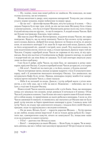 212
УКРАЇНСЬКИЙ ГУМОР
— Ну, ходімо, поки нам нової роботи не знайшли. На помилках, як каже
голова колгоспу, ми всі вчимося.
Вітька вискочив із двору, наче окропом ошпарений. Тепер він уже спізнав
усього: перше кохання, перше побачення та першу зраду.
— Це ще пхі! — філософствував Федько, несучи кувалду й клини. — Он у
дядька Гаврила було вже троє дітей, як він застав свою Мелашку біля стіжка
з кіномеханіком... ото була історія! Кіномеханік рачки поліз від того стіжка
й цілий місяць кіна не крутив... то що й говорити. А згадай козака Чаплю. Цей
ще більше постраждав, бідолаха, через жінок...
Що мав на увазі Федько Котигорошко, згадуючи козака Чаплю, ми зараз
повідаємо. Кажуть, що на місці нинішніх Чапель був колись хутір запороз­
ького козака Данила. Добрий був козак Данило: не боявся ні меча, ні дикого
коня, ні косоокого яничара! І не знав би й горя веселий козак Данило, якби
не його осоружний ніс, довгий і гострий, наче дзьоб. Хто наділив козака та­
ким недотепним носом, ніхто не знав, а тільки прозвали Данила через той ніс
Чаплею. Спершу хоробрий козак Чапля не горював ні від носа, ні від пріз­
виська. Коли він налітав із Сагайдачним на Кафу громити яничар, то довгий
і недоречний ніс аж ніяк йому не заважав. Та й самі яничари звертали увагу
лише на його шаблюку.
І все було б добре, якби Чапля, на свою біду, не закохався в дочку шин­
карки, красуню Оксану. Сунувся хоробрий козак Чапля до красуні, а та в крик:
— Ой леле!.. Такий ніс на свято ріс, а ти його, козаче, у будень носиш!
Чапля погорював трохи, визнав за краще вдарити з тилу й атакувати шин­
карку, щоб з її допомогою вкоськати непокірну Оксану. Але виявилося, що
штурмувати Кафу було легше. Правда, шинкарка спершу мовби й не запере­
чувала проти сватання Чаплі, а лише сказала:
— Ніби й не поганий ти козак, Даниле, і хутір добрий маєш з усією жив­
ністю, а хто тебе знає, що в тебе на мислі. Поживемо — побачимо, що ти за
їден, а тоді вже й віддам Оксану.
Повеселілий Чапля захотів показати себе з усіх боків. Знав, що шинкарка
понад усе цінувала тих козаків, котрі днювали й ночували в її шинку. Отож
Чапля й унадився в шинок. І що більше він пив із приятелями й більші компа­
нії із собою водив, то привітнішою до нього робилася шинкарка. І коли за літо
Чапля завоював її симпатії, то виявилося, що свататися до Оксани вже не було
рації: хутір поплив за борги прямісінько шинкарці в руки. І назвала вона той
хутір Чаплі, на згадку про довгоносого невдаху, і віддала його своїй Оксані в
придане, коди та одружувалася з молодим сотником...
— Он як воно, Вітько, було! — торохтів дорогою Федько. — Хутір пропав
за цю любов, козака жінки вкрутили! А ми ж тільки дрова рубали їй, і вкру­
тити нас, самокритично кажучи, нічого не коштувало! Ех, нещасливе наше
село на кохання із самого початку.
— Уб’ю! — раптом стис Вітька кулаки.
— Кого? — повернувся до нього Федько. — Коли Галю, то дарма. Чи ж вину­
вата дівчина, що ми з тобою такі капловухі вродилися? Петро й води не носив,
 