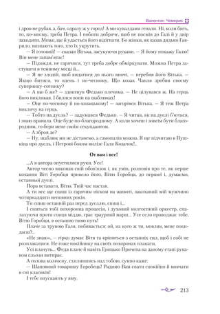 213
Валентин Чемерис
і дров не рубав, а, бач, одразу ж у город! А ми кувалдами гепали. Ні, коли бить,
то, помоєму, треба Петра. І побити добряче, щоб не посмів до Галі й у двір
заходити. Може, ще й удасться його відігнати. Бо жінки, як казав дядько Гав­
рило, визнають того, хто їх укрутить.
— Я готовий! — сказав Вітька, засукуючи рукави. — Я йому покажу Галю!
Він мене запам’ятає!
— Підожди, не гарячися, тут треба добре обміркувати. Можна Петра за­
стукати в темному місці й...
— Я не злодій, щоб кидатися до нього вночі, — перебив його Вітька. —
Якщо битися, то вдень і почесному. Що козак Чапля зробив своєму
суперникусотнику?
— А що б же? — здвигнув Федько плечима. — Не цілувався ж. На герць
його викликав. І билися вони на шаблюках!
— Оце почесному й покозацькому! — загорівся Вітька. — Я теж Петра
викличу на герць.
— Тобто на дуель? — задумався Федько. — Я читав, як на дуелі б’ються,
і знаю правила. Оце буде поблагородному. А коли хочеш і зовсім бути благо­
родним, то бери мене своїм секундантом.
— А зброя де?
— Ну, шаблюк ми не дістанемо, а самопалів можна. Я ще підчитаю в Пуш­
кіна про дуель, і Петрові боком вилізе Галя Козачок!..
От вам і все!
…А в автора опустилися руки. Усе!
Автор чесно виконав свій обов’язок і, як умів, розповів про те, як перше
кохання Віті Горобця привело його, Вітю Горобця, до першої і, думаємо,
останньої дуелі.
Пора вставати, Вітю. Твій час настав.
А ти все ще спиш із гарячим піском на животі, закоханий мій мужчино
чотирнадцяти неповних років.
Ти спиш останній раз перед дуеллю, спиш і...
І сниться тобі похоронна процесія, і духовий колгоспний оркестр, спа­
лахуючи проти сонця міддю, грає траурний марш... Усе село проводжає тебе,
Вітю Горобця, в останню твою путь!
Плаче за труною Галя, побивається: ой, на кого ж ти, мовляв, мене поки­
даєш?..
«Не знаю», — гірко думає Вітя та кріпиться з останніх сил, щоб і собі не
розплакатися. Не гоже покійнику на своїх похоронах плакати.
Усі плачуть... Федя плаче й навіть Грицько Причепа на даному етапі рука­
вом сльози витирає.
А голова колгоспу, схилившись над тобою, сумно каже:
— Шановний товаришу Горобець! Радимо Вам спати спокійно й вивчати
в сні класиків!
І тебе опускають у яму.
 