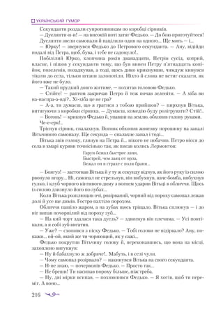 216
УКРАЇНСЬКИЙ ГУМОР
Секунданти роздали супротивникам по коробці сірників.
— Дуелянтиии! — на високій ноті затяг Федько. — До бою приготуйтеся!
Дуелянти звели самопали й націлили один на одного... Ще мить — і...
— Юрку! — звернувся Федько до Петрового секунданта. — Ану, відійди
подалі від Петра, щоб, бува, і тебе не садонуло!..
Побілілий Юрко, хлопчина років дванадцяти, Петрів сусід, котрий,
власне, і пішов у секунданти тому, що був винен Петру п’ятнадцять копі­
йок, позеленів, позадкував, а тоді, щось дико крикнувши, чимдуж кинувся
тікати до села, тільки штани залопотіли. Ніхто й слова не встиг сказати, як
його вже не було.
— Такий прудкий довго житиме, — похитав головою Федько.
— Стійте! — раптом закричав Петро й теж почав зеленіти. — А хіба ви
нанаспраавді?.. Хіхіба це не гра?
— Аа, ти думаєш, що я гратися з тобою прийшов? — пирхнув Вітька,
витягуючи з коробки сірника. — Думаєш, комедію буду розігрувати? Стій!..
— Вогонь! — крикнув Федько й, упавши на землю, обхопив голову руками.
Чееерк!..
Тріснув сірник, спалахнув. Вогник обхопив жовтяву порошину на запалі
Вітьчиного самопалу. Ще секунда — спалахне запал і тоді...
Вітька звів голову, глянув на Петра й... нікого не побачив. Петро нісся до
села в хмарі куряви точнісінько так, як писав колись Лермонтов:
Гарун бежал быстрее лани,
Быстрей, чем заяц от орла,
Бежал он в страхе с поля брани...
— Боягуз! — застогнав Вітька й у ту ж секунду відчув, як його руку із силою
рвонуло вгору... Ні, самопал не стрельнув, він вибухнув, наче бомба, вибухнув
гулко, і клуб чорного кіптявого диму з вогнем ударив Вітьці в обличчя. Щось
із силою дзизнуло його по зубах...
Коли Вітька розплющив очі, розірваний, чорний від пороху самопал лежав
долі й усе ще димів. Гостро пахтіло порохом.
Обличчя пашіло жаром, а на зубах щось тріщало. Вітька сплюнув — і до
ніг випав почорнілий від пороху зуб...
— На кий чорт здалася така дуель? — здвигнув він плечима. — Усі повті­
кали, а я собі зуб вигатив.
— Уже? — схопився з піску Федько. — Тобі голови не відірвало? Ану, по­
кажи... ойой, який же ти чорнющий, як у сажі...
Федько покрутив Вітьчину голову й, переконавшись, що вона на місці,
захоп­
лено вигукнув:
— Ну й бабахнуло ж добряче!.. Мабуть, і в селі чули.
— Чому самопал розірвало? — накинувся Вітька на свого секунданта.
— Нне знаю, — почервонів Федько. — Просто так...
— Не бреши! Ти насипав пороху більше, ніж треба.
— Ну, дві мірки всипав, — похнюпився Федько. — Я хотів, щоб ти пере­
міг. А воно...
 