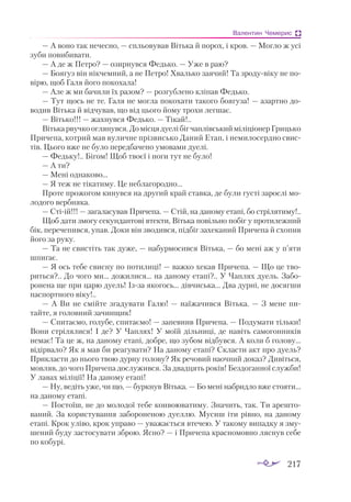 217
Валентин Чемерис
— А воно так нечесно, — спльовував Вітька й порох, і кров. — Могло ж усі
зуби повибивати.
— А де ж Петро? — озирнувся Федько. — Уже в раю?
— Боягуз він нікчемний, а не Петро! Хвалько заячий! Та зродувіку не по­
вірю, щоб Галя його покохала!
— Але ж ми бачили їх разом? — розгублено кліпав Федько.
— Тут щось не те. Галя не могла покохати такого боягуза! — азартно до­
водив Вітька й відчував, що від цього йому трохи легшає.
— Вітько!!! — жахнувся Федько. — Тікай!..
Вітькарвучкооглянувся.ДомісцядуелібігчаплівськийміліціонерГрицько
Причепа, котрий мав вуличне прізвисько Даний Етап, і немилосердно свис­
тів. Цього вже не було передбачено умовами дуелі.
— Федьку!.. Бігом! Щоб твоєї і ноги тут не було!
— А ти?
— Мені однаково...
— Я теж не тікатиму. Це неблагородно...
Проте прожогом кинувся на другий край ставка, де були густі зарослі мо­
лодого вербняка.
— Стіій!!! — загаласував Причепа. — Стій, на даному етапі, бо стрілятиму!..
Щоб дати змогу секундантові втекти, Вітька повільно побіг у протилежний
бік, перечепився, упав. Доки він зводився, підбіг захеканий Причепа й схопив
його за руку.
— Та не свистіть так дуже, — набурмосився Вітька, — бо мені аж у п’яти
шпигає.
— Я ось тебе свисну по потилиці! — важко хекав Причепа. — Що це тво­
риться?.. До чого ми... дожилися... на даному етапі?.. У Чаплях дуель. Забо­
ронена ще при царю дуель! Ізза якогось... дівчиська... Два дурні, не досягши
паспортного віку!..
— А Ви не смійте згадувати Галю! — наїжачився Вітька. — З мене пи­
тайте, я головний зачинщик!
— Спитаємо, голубе, спитаємо! — запевнив Причепа. — Подумати тільки!
Вони стрілялися! І де? У Чаплях! У моїй дільниці, де навіть самогонників
немає! Та це ж, на даному етапі, добре, що зубом відбувся. А коли б голову...
відірвало? Як я мав би реагувати? На даному етапі? Скласти акт про дуель?
Прикласти до нього твою дурну голову? Як речовий наочний доказ? Дивіться,
мовляв, до чого Причепа дослужився. За двадцять років! Бездоганної служби!
У лавах міліції! На даному етапі!
— Ну, ведіть уже, чи що, — буркнув Вітька. — Бо мені набридло вже стояти...
на даному етапі.
— Постоїш, не до молодої тебе конвоюватиму. Значить, так. Ти арешто­
ваний. За користування забороненою дуеллю. Мусиш іти рівно, на даному
етапі. Крок уліво, крок управо — уважається втечею. У такому випадку я зму­
шений буду застосувати зброю. Ясно? — і Причепа красномовно ляснув себе
по кобурі.
 