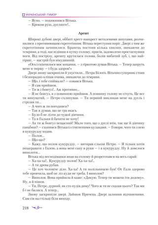 218
УКРАЇНСЬКИЙ ГУМОР
— Ясно, — похнюпився Вітька.
— Кроком руш, дуелянте!..
Арешт
Широкі дубові двері, оббиті хрестнавхрест металевими шпугами, розчи­
нилися з противнющим скреготінням. Вітька переступив поріг. Двері з тим же
скреготінням зачинилися. Бранець постояв кілька хвилин, звикаючи до
темряви, а тоді, нагледівши в кутку солому, присів, задоволено простягнувши
ноги. Від пострілу, арешту крутилася голова, болів вибитий зуб, і, що най­
гірше, — настрій був нікудишній.
«Ось і скінчилося моє кохання, — з гіркотою думав Вітька. — Тепер запруть
мене в тюрму — і будь здоров!»
Двері знову заскрипіли й упустили... Петра Білого. Вітьчин суперник стояв
і безпорадно кліпав очима, звикаючи до темряви.
— Що, і тебе спіймали? — озвався Вітька.
— Я сам прийшов.
— Ти ж і боягуз!.. Аж противно…
— Я не боягуз, я з повинною прийшов. А повинну голову не січуть. Це все
ти винуватий, — Петро схлипував. — Ти перший викликав мене на дуель і
стріляв ти...
— А чого ж ти погодився?
— Так я думав, що це гра якась.
— Було б не лізти до чужої дівчини.
— Та я Гальки й бачити не хочу!
— Ах ти ж боягуз нещасний! Мало того, що з дуелі втік, так ще й дівчину
ганьбиш? — схопився Вітька із стисненими кулаками. — Говори, чого ти з нею
в кукурудзу ходив.
— Полов...
— Щощо?
— Кажу, що полов кукурудзу, — витирав сльози Петро. — Я тільки хотів
позагравати з Галею, а вона мені сапу в руки — і в кукурудзу. Ну й довелося
виполоти...
Вітька від несподіванки впав на солому й розреготався на весь сарай:
— Хахаха!.. Кукурудзу полов! Хахаха!..
— А ти дрова рубав.
— Це хоч чоловіче діло. Хаха! А ти полільницею був! От Галя здорово
тебе провчила, щоб не ліз куди не треба. І виполов?
— Виполов. Вона прийшла й каже: «Дякую. Тепер ти можеш іти додому».
Ну, я й пішов.
— Ти, Петре, дурний, як сто пудів диму! Чого ж ти не сказав цього? Так ми
б і не билися. А тепер...
Знову заскрипіли двері. Зайшов Причепа. Двері залишив відчиненими.
Сам сів на стільці біля виходу.
 
