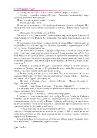 220
УКРАЇНСЬКИЙ ГУМОР
— Ннну, що татам? — зпід соломи озвався Петро. — Ииик!..
— Нічого, — спокійно озвався Вітька.  — Револьвер, виявляється, дуже
смачний, особливо з помідором.
Петро недовірливо виглянув із соломи.
— Вилазь уже, дам і тобі.
Вітька розділив порівну хліб, помідори й мовчки протягнув Петрові. Не­
вдалі дуелянти в одну хвилину впоралися з хлібом, і Вітька лише сумно зі­
тхнув:
— Шкода, що в нього така мала кобура.
Зненацька за глухою стіною сараю почувся сердитий крик Причепи й
розпачливий вереск Федька Котигорошка. Там щось вовтузилося, а потім
стихло.
Вітька здвигнув плечима. По хвилі зарипіли двері, і Причепа ввів за вухо
в сарай Федька з лопатою в руках. Вільною рукою Федько розмазував по об­
личчю сльози й шморгав носом.
— Ось вони, твої дуелянти, — бушував Причепа, — яких ти хотів, на да­
ному етапі, виручити при допомозі підкопу! Тепер повний ансамбль. Для
тебе, Федьку, на даному етапі, доведеться прочитати лекцію на тему «Що
таке підкопи з метою звільнення арештованих і як вони розцінюються згідно
з карним кодексом». Ич, який, сарай підкопувать!.. Я тебе підкопаю, на да­
ному етапі!
— А нащо ж Ви заперли Вітьку? — насупився Федько й на всяк випадок
сховався за Вітьчину спину. — Я прокопав би дірку, якби Вас не понесло за
сарай... Так, ніби іншого місця для цього немає...
— Ти мені ще будеш указувать, куди мені бігати, на даному етапі? — по­
сварився Причепа, і тут його погляд упав на розстебнуту кобуру. — Хлопці,
хто лазив... до кобури?.. Де ви поділи...
— Ми ваш «револьвер» з’їли, — пирхнув Вітька. — Шкода, що мала ко­
бура… На даному етапі.
— Отакої!.. — розгубився Причепа. — А що ж я обідатиму?
І в цю мить щось ніби спалахнуло. Ніби сонце вкотилося до сараю. На
порозі з’явилася Галя Козачок.
— Вітюньчику?! Ти живий?! — крикнула вона радісно.
І сталося те, чого ніколиніколи не забуде Вітька Горобець. Скільки
житиме, що не пошле йому доля, які випробування не трапляться на його
шляху, а ніколиніколи не забуде Вітька Горобець, як Галині руки, наче крила,
здійнялися вгору, упали йому на плечі, і Галя рвучко притягла його до себе й
припала губами до його обпеченої щоки.
— Ну й дурний же ти, ну й дурненький, Вітько! — не то плакала, не то
сміялася дівчина в оторопілого хлопця на грудях. — Ой, та який же ти за­
мурзаний, дуелянтику мій!.. Ходімо, ходімо, тут колодязь у дворі, умиєшся,
дурненький Вітюньчику!
І, сміючись, Галя потягла все ще оторопілого Вітьку за руку із сараю. При­
чепа, Федько та Петро мовчки переглянулися.
 