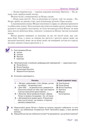 221
Валентин Чемерис
— Лекція відміняється, — першим порушив мовчанку Причепа. — На да­
ному етапі, прибув новий лектор...
Федько встав і, повертаючись до Петра, сказав:
— Отаке воно життя!.. Хто за дівчатами не стріляє, той і не виграє... Ну,
Петре, зроби, на даному етапі, дяді міліціонеру ручкою і біжи додому.
І, підсмикнувши штани, Федько покотився із сараю, не забувши прихопити
із собою свою лопату. Біля колодязя він усівся на камінь-валун, підпер голову
руками й зачудовано спостерігав, як Галя метушилася біля Вітьки, як вона
щось весело щебетала йому, сміялася і хлюпала на Вітьку чистою холодною
водою.
Вітька радісно вмивався та відчував, як від тої чистої води, яку зли­
вала йому Галя, у нього за спиною все ростуть і ростуть крила; може, ще
маленькімаленькі, може, ще не міцні, може, ще невправні, але росли ті крила,
від яких людина ставала крилатою. (...)
1.	 Галя називала Вітьку
А	 орлом
Б	 сонцем
В	 Жучком
Г	 вороном
2.	 «Флегматичний, спокійний, добродушний і вайлуватий» — характеристики
А	 Петра Білого
Б	 Вітьки Горобця
В	 міліціонера Причепи
Г	 Федька Котигорошка
3.	 Установіть відповідність.
Репліка Герой (героїня) твору
1	 — Ми ваш «ре­
воль­
вер» з’їли. Шко­
да, що ма­
ла ко­
бу­
ра… На да­
но­
му ета­
пі.
2	 — Для те­
бе… , на да­
но­
му ета­
пі, до­
ве­
деть­
ся
про­
чи­
та­
ти лек­
цію на те­
му «Що та­
ке під­
ко­
пи
з ме­
тою звіль­
нен­
ня ареш­
то­
ва­
них...».
3	 — Ви­
по­
лов. Во­
на прий­
шла й ка­
же: «Дя­
кую.
Те­
пер ти мо­
жеш іти до­
до­
му». Ну, я й пі­
шов.
4	 — Дот­
ри­
муй­
теся пра­
вил ду­
е­
лі. Я про­
по­
ную
вам у цю ос­
тан­
ню, так ска­
зать, іс­
то­
рич­
ну
хви­
ли­
ну по­
ми­
ри­
ти­
ся.	
А	 Га­
ля Ко­
за­
чок
Б	 Пет­
ро Бі­
лий
В	 Віть­
ка Го­
роб­
ець
Г	 При­
че­
па
Д	 Федь­
ко
	 Ко­
ти­
го­
рош­
ко
4.	 Перечитайте діалог Вітьки з Галею на початку першого побачення. Із чого
видно, що впевненіше почувається Галя? Зачитайте рядки, у яких дівчина
іронізує.
5.	 Навіщо Вітька під час побачення зітхав? Чи зрозумів він, що це була помилка?
 