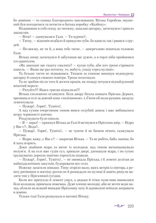225
Валентин Чемерис
бо диміння — то ознака благородного хвилювання. Вітька Горобець змуше­
ний був погодитися та по­­
тягти в батька коробку «Казбеку».
Подавивши в собі огиду до тютюну, запалив цигарку, затягнувся і хрипло
закашляв.
— Вітю! — здивувалася Галя. — Ти куриш?..
— Тягну, — відповів недбало й прикусив губи, бо кашель так і рвався з гру­
дей.
— Помоєму, не ти її, а вона тебе тягне, — заперечливо похитала головою
Галя.
Вітька знову затягнувся й забухикав ще дужче, а в горлі ніби пройшовся
хто рашпілем.
«Як закохані цю гидоту смалять? — кусав губи, аби хоч трохи стримати
кашель. — Якщо ще раз потягну, то, мабуть, упаду серед вулиці».
Та більше тягти не відважився. Тихцем за спиною викинув недокурену
цигарку й сапнув свіжого повітря. Трохи полегшало.
Та не зробив після того й десяти кроків, як позаду почувся відчайдушний
жіночий вереск:
— Рятуйте!!! Якась трясця підпалила!!!
Вітька сполошено оглянувся. Біля двору бігала язиката Пріська Деркач,
прозвана в селі за довгий язик «тиліхвоном», і, б’ючи об поли руками, щодуху
лементувала:
— Пужар!.. Горю!.. Тушіть!..
А над сухим очеретяним тином вився голубий димок і вже вибивалися
вгору червонясті язички.
Роздумувати було ніколи.
— Я — зараз! — крикнув Вітька до Галі й метнувся в Прісьчин двір. — Відро
у Вас є?.. Вода?..
— Пужар!.. Горю!.. Тушіть!..  — не чуючи й не бачачи нічого, галасувала
Пріська.
— Відро, кажу, у Вас є? — закричав Вітька. — Та не робіть, бабо, паніки, бо
й хата згорить.
Доки знайшов відро та витяг із колодязя, над тином витанцьовувало
полум’я. А на селі вже гудів гул, хряпали двері, дзенькали відра, і по сухих
грудкуватих дорогах панічно торохтіли підводи.
— Пужар!.. Горю!.. Тушіть!.. — не змовкала Пріська, і її лемент долітав до
найвіддаленіших закутків, будоражачи все село.
Пожежу загасили швидко. Тину згоріло мало, щось метрів із півтора, а ре­
шту рятівники в поспіху розтягли й розкидали по вулиці й навіть ринули ва­
ляти тин у Прісьчиної сусідки.
Коли все притухло й лемент ущух, а дядьки й тітки галасливо вмивалися
біля колодязя, примчала пожежка. Дужі хлопцімолодці, аби не везти води на­
зад, облили на всякий випадок Прісьчину хату й задоволені поїхали догравати
в доміно.
Тільки тоді Галя розшукала в натовпі Вітьку.
 