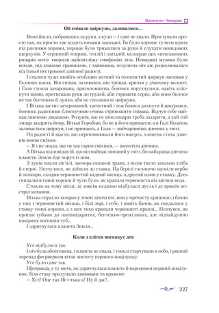 227
Валентин Чемерис
Ой співали цвіркуни, заливалися...
Вони йшли, побравшись за руки, а куди — і самі не знали. Простували про­
сто так, як просто так ходять ночами закохані. Їм було хороше гуляти вдвох
під рясними зорями, хороше було триматися за руки й слухати невидимих
цвіркунів. У серпневій темряві, теплій і лагідній, мільярди цих «невгамовних
рицарів ночі» творили найсвітлішу симфонію літа. Невидимі музики були
всюди, під кожною травинкою, і здивована, оглушена ніч аж розколювалася
від їхньої нестримної дзвінкої радості.
І сталося чудо: якийсь особливо меткий та голосистий цвіркун заспівав у
Га­­
линих косах. Він співав, заливався, він тріщав, кричав у дівочому волоссі,
і Галя стояла зачарована, приголомшена, боячись ворухнутися, навіть кліп­
нути віями, притискала руки до грудей, аби стримати серце, аби воно билося
не так бентежно й лунко, аби не сполошило цвіркуна.
І Вітька застиг зачарований, трепетний і теж боявся дихнути й жмурився,
боячись радісними блискучими очима стривожити співака. Відчув себе най­
щасливішою людиною. Розумів, що не кінолицарю треба заздрити, а хай той
лицар заздрить йому, Вітьці Горобцю, бо не в його принцеси, а в Галі Козачок
заливається цвіркун, і не принцеса, а Галя — найчарівніша дівчина у світі.
Од радості й щастя, що переповнювали його вщерть, хлопець стиха дзве­
нів юним сміхом.
— Я і не знала, що ти так гарно смієшся, — шепотіла дівчина.
А Вітька відповідав їй, що він найщасливіший у світі, бо найкраща дівчина
планети Земля йде поруч із ним.
З луків пахли зів’ялі, звечора скошені трави, з полів тягло запахом хліба
й стерні. Незчулися, як дійшли до ставка. На березі таємничо шуміли верби
й осокори, сходив червонястий мідний місяць, а другий плив у ставку. Десь
скидалися сонні коропи й чути було, як крапала червоняста від місяця вода.
Стояли на тому місці, де зовсім недавно відбулася дуель і де гримів по­
стріл кохання.
Вітька спрагло зазирав у темні дівочі очі, мов у пречисту криницю, і бачив
у них і червонястий місяць, і білі зорі, і себе, і навіть бачив, як скидалися у
ставку сонні коропи, а з них тихо крапали червонясті краплі... Незчувся, як
припав губами до напіввідкритих, бентежнотремтливих, але відчайдушно
покірних вогниківгуб...
І здригнулася планета Земля...
Коли з клітки вискакує лев
Усе відбулося так.
І ніч була збентежена, і планета не спала, і тополі стартували в небо, і рясний
зорепад феєрверком вітав чистоту першого поцілунку.
Усе було саме так.
Щоправда, у ту мить, як здригнулася планета й народився перший поцілу­
нок, біля ставу пролунало здивоване та вражене:
— Хіі! Оце так Віітькаа! Ну й дає!..
 