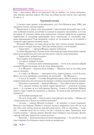 230
УКРАЇНСЬКИЙ ГУМОР
биш — відступися. Що ж тут неясного? Як не любиш і не хочеш женитися,
дай, мовляв, другому дорогу. Не сиди, як собака на сіні: сам не гам і другому
не дам. (...)
Турецький охотник
І сталося диво дивнеє в чотирнадцяте літо Галі Козачок року 1964, дня
два­
дцять п’ятого, місяця серпня.
Прикотився в дівочу хату маленький і товстенький весільний сват із бі­
лою хлібиною в руках, купленою в сільмазі за двадцять дві копійки, та й став
на порозі. О, скільки сватів отак перестояли, скільки гарбузів на дурничку
переносили й скількома рушниками були перев’язані та скількома чар­
ками призапрошені! Тож сміливіше, хлопче, не ти перший, не ти останній із
славногопреславного племені сватів.
Починай, Федьку, усе одно автор не має часу читати лекцію «Сватання і
роль сватів в історії людства». Хай уже іншим разом, а ти починай!..
— Здрастуйте... — тріпнув Федько чорним чубчиком.
Соломія Кіндратівна, Галина мати, низенька рухлива жінка років сорока,
кинула на прибулого веселим чистим оком і співуче, м’яко відповіла:
— Здрастуйте, добрий чоловіче.
Гість одразу ж її поправив:
— А я вам не добрий чоловік.
— Овва!.. — сплеснула мати повними руками. — А хто ж ти, коли не добрий
чоловік? Прямо не відаю, чи й до столу запрошувати.
— Аа, Федько! — відклала Галя книжку. — Проходь, чого ж ти стоїш, хати
нам не засидиш.
— А я вам і не Федько, — насупився гість, переступаючи з ноги на ногу.
Проте до столу пройшов і зупинився, як укопаний. — Не Федько я...
— А хто ж ти такий? — Соломія Кіндратівна вдала, ніби не впізнає хлопця,
котрого минулого літа застукала під грушею з повного пазухою речових доказів.
— Охотник я турецький, — буркнув Федько. — Так, ніби по мені не видно...
— Оо, здалеку пташка до нашої стріхи прилетіла! — похитала головою
мати. — А я думаю, де ж я тебе раніше бачила... А воно в Туреччині. Правду
кажуть, гора з горою не сходиться, а людина... То куди ж оце, охотничку, путі,
тримаєте?
— За голубою куницею іду!
— Ох ти ж, боже мій! — охнула мати, опускаючись на лавку. — Невже ото
з Туреччини аж у Чаплі за голубою куницею?
— За нею, — кивнув Федько головою. — Я, значить, із землі турецької.
Випала в нас пороша. Пішов я, значить, шукати звіриного сліду. От іду та й
іду собі, сліду катма, коли це навстріч мені князь. «Ей ти, охотнику, — каже
він, — поможи мені, бо не сплю, і не їм, і спокою не маю. Трапилася мені
голуба куниця — красна дівиця. Пособи мені спіймати тую куницю. Десять
городів тобі дам, тридев’ять кладів золота».
— Багатий, — прокоментувала Соломія Кіндратівна. — Та хоч би ж слово
своє стримав, бо й мідяка в нього потім не випросиш.
 