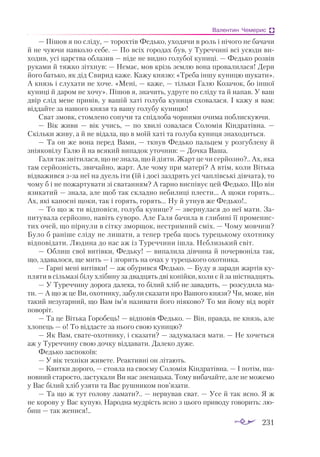 231
Валентин Чемерис
— Пішов я по сліду, — торохтів Федько, уходячи в роль і нічого не бачачи
й не чуючи навколо себе. — По всіх городах був, у Туреччині всі усюди ви­
ходив, усі царства облазив — ніде не видно голубої куниці. — Федько розвів
руками й тяжко зітхнув: — Немає, мов крізь землю вона провалилася! Дери
його батько, як дід Свирид каже. Кажу князю: «Треба іншу куницю шукати».
А князь і слухати не хоче. «Мені, — каже, — тільки Галю Козачок, бо іншої
куниці й даром не хочу». Пішов я, значить, удруге по сліду та й напав. У ваш
двір слід мене привів, у вашій хаті голуба куниця сховалася. І кажу я вам:
віддайте за нашого князя та вашу голубу куницю!
Сват змовк, стомлено сопучи та спідлоба чорними очима поблискуючи.
— Вік живи  — вік учись,  — по хвилі озвалася Соломія Кіндратівна.  —
Скільки живу, а й не відала, що в моїй хаті та голуба куниця знаходиться.
— Та он же вона перед Вами, — ткнув Федько пальцем у розгублену й
зніяковілу Галю й на всякий випадок уточнив: — Дочка Ваша.
Галя так знітилася, що не знала, що й діяти. Жарт це чи серйозно?.. Ах, яка
там серйозність, звичайно, жарт. Але чому при матері? А втім, коли Вітька
відважився зза неї на дуель іти (їй і досі заздрять усі чаплівські дівчата), то
чому б і не пожартувати зі сватанням? А гарно виспівує цей Федько. Що він
язикатий — знала, але щоб так складно небилиці плести... А щоки горять...
Ах, які капосні щоки, так і горять, горять... Ну й утнув же Федько!..
— То що ж ти відповіси, голуба кунице? — звернулася до неї мати. За­
питувала серйозно, навіть суворо. Але Галя бачила в глибині її променис­
тих очей, що пірнули в сітку зморщок, нестримний сміх. — Чому мовчиш?
Було б раніше сліду не лишати, а тепер треба щось турецькому охотнику
відповідати. Людина до нас аж із Туреччини ішла. Неблизький світ.
— Облиш свої витівки, Федьку! — випалила дівчина й почервоніла так,
що, здавалося, ще мить — і згорить на очах у турецького охотника.
— Гарні мені витівки! — аж обурився Федько. — Буду я заради жартів ку­
пляти в сільмазі білу хлібину за двадцять дві копійки, коли є й за шістнадцять.
— У Туреччину дорога далека, то білий хліб не завадить, — розсудила ма­
­
ти. — А що ж це Ви, охотнику, забули сказати про Вашого князя? Чи, може, він
такий незугарний, що Вам ім’я називати його ніяково? То ми йому від воріт
поворіт.
— Та це Вітька Горобець! — відповів Федько. — Він, правда, не князь, але
хлопець — о! То віддасте за нього свою куницю?
— Як Вам, сватеохотнику, і сказати? — задумалася мати. — Не хочеться
аж у Туреччину свою дочку віддавати. Далеко дуже.
Федько заспокоїв:
— У вік техніки живете. Реактивні он літають.
— Квитки дорого, — стояла на своєму Соломія Кіндратівна. — І потім, ша­
новний старосто, застукали Ви нас зненацька. Тому вибачайте, але не можемо
у Вас білий хліб узяти та Вас рушником пов’язати.
— Та що ж тут голову ламати?.. — нервував сват. — Усе й так ясно. Я ж
не корову у Вас купую. Народна мудрість ясно з цього приводу говорить: лю­
биш — так женися!..
 