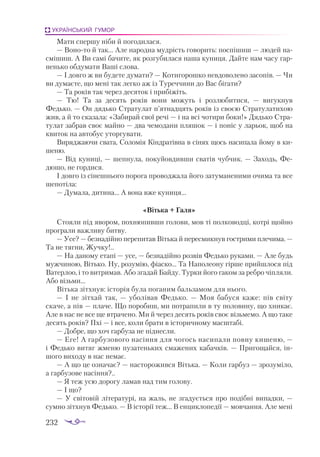 232
УКРАЇНСЬКИЙ ГУМОР
Мати спершу ніби й погодилася.
— Воното й так... Але народна мудрість говорить: поспішиш — людей на­
смішиш. А Ви самі бачите, як розгубилася наша куниця. Дайте нам часу гар­
ненько обдумати Ваші слова.
— І довго ж ви будете думати? — Котигорошко невдоволено засопів. — Чи
ви думаєте, що мені так легко аж із Туреччини до Вас бігати?
— Та років так через десяток і прибіжіть.
— Тю! Та за десять років вони можуть і розлюбитися,  — вигукнув
Федько. — Он дядько Стратулат п’ятнадцять років із своєю Стратулатихою
жив, а й то сказала: «Забирай свої речі — і на всі чотири боки!» Дядько Стра­
тулат забрав своє майно — два чемодани пляшок — і поніс у ларьок, щоб на
квиток на автобус уторгувати.
Виряджаючи свата, Соломія Кіндратівна в сінях щось насипала йому в ки­
шеню.
— Від куниці, — шепнула, покуйовдивши сватів чубчик. — Заходь, Фе­
дюшо, не гордися.
І довго із сінешнього порога проводжала його затуманеними очима та все
шепотіла:
— Думала, дитина... А вона вже куниця...
«Вітька + Галя»
Стояли під явором, похнюпивши голови, мов ті полководці, котрі щойно
програли важливу битву.
— Усе? — безнадійно перепитав Вітька й пересмикнув гострими плечима. —
Та не тягни, Жучку!..
— На даному етапі — усе, — безнадійно розвів Федько руками. — Але будь
мужчиною, Вітько. Ну, розумію, фіаско... Та Наполеону гірше прийшлося під
Ватерлоо, і то витримав. Або згадай Байду. Турки його гаком за ребро чіпляли.
Або візьми...
Вітька зітхнув: історія була поганим бальзамом для нього.
— І не зітхай так,  — уболівав Федько.  — Моя бабуся каже: пів світу
скаче, а пів — плаче. Що поробиш, ми потрапили в ту половину, що хникає.
Але в нас не все ще втрачено. Ми й через десять років своє візьмемо. А що таке
десять років? Пхі — і все, коли брати в історичному масштабі.
— Добре, що хоч гарбуза не піднесли.
— Еге! А гарбузового насіння для чогось насипали повну кишеню, —
і Федько витяг жменю пузатеньких смажених кабачків. — Пригощайся, ін­
шого виходу в нас немає.
— А що це означає? — насторожився Вітька. — Коли гарбуз — зрозуміло,
а гарбузове насіння?..
— Я теж усю дорогу ламав над тим голову.
— І що?
— У світовій літературі, на жаль, не згадується про подібні випадки, —
сумно зітхнув Федько. — В історії теж... В енциклопедії — мовчання. Але мені
 