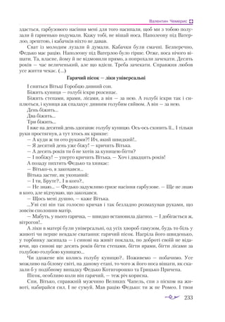 233
Валентин Чемерис
здається, гарбузового насіння мені для того насипали, щоб ми з тобою полу­
зали й гарненько подумали. Кажу тобі, не вішай носа. Наполеону під Ватер­
лоо, зрештою, і кабачків ніхто не давав.
Сват із молодим лузали й думали. Кабачки були смачні. Безперечно,
Федько має рацію. Наполеону під Ватерлоо було гірше. Отже, носа нічого ві­
шати. Та, власне, йому й не відмовили прямо, а попрохали зачекати. Десять
років — час величенький, але що вдієш. Треба зачекати. Справжня любов
усе життя чекає. (...)
Гарячий пісок — ліки універсальні
І сниться Вітьці Горобцю дивний сон.
Біжить куниця — голубі іскри розсипає.
Біжить степами, ярами, лісами, а він — за нею. А голубі іскри так і си­
плються, і куниця аж спалахує дивним голубим сяйвом. А він — за нею.
День біжить...
Два біжить...
Три біжить...
І вже на десятий день здоганяє голубу куницю. Осьось схопить її... І тільки
руки простягнув, а тут хтось як крикне:
— А куди ж ти ото руками?! Ич, який швидкий!..
— Я десятий день уже біжу! — кричить Вітька.
— А десять років ти б не хотів за куницею бігти?
— І побіжу! — уперто кричить Вітька. — Хоч і двадцять років!
А позаду пихтить Федько та хникає:
— Вітькоо, я закохався...
Вітька застиг, як укопаний:
— І ти, Бруте?.. І в кого?..
— Не знаю... — Федько задумливо гризе насіння гарбузове. — Ще не знаю
в кого, але відчуваю, що закохався.
— Щось мені душно, — каже Вітька.
...Уві сні він так голосно кричав і так безладно розмахував руками, що
зовсім сполошив матір.
— Мабуть, у нього гарячка, — швидко встановила діагноз. — І добігається ж,
вітрогон!..
А ліки в матері були універсальні, од усіх хвороб гамузом, будь то біль у
животі чи перше невдале сватання: гарячий пісок. Нагріла його швиденько,
у торбинку засипала — і синові на живіт поклала, по доброті своїй не віда­
ючи, що синові ще десять років бігти степами, бігти ярами, бігти лісами за
голубоюголубою куницею...
Чи здожене він колись голубу куницю?.. Поживемо  — побачимо. Усе
можливо на білому світі, на даному етапі, то чого ж його носа вішати, як ска­
зали б у подібному випадку Федько Котигорошко та Грицько Причепа.
Пісок, особливо коли він гарячий, — теж річ корисна.
Спи, Вітько, справжній мужчино Великих Чапель, спи з піском на жи­
воті, набирайся сил. І не сумуй. Мав рацію Федько: ти ж не Ромео. І твоя
 