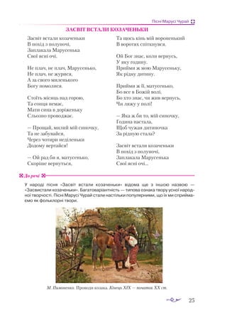 25
Пісні Марусі Чурай
ЗАСВІТ ВСТАЛИ КОЗАЧЕНЬКИ
Засвіт встали козаченьки
В похід з полуночі,
Заплакала Марусенька
Свої ясні очі.
Не плач, не плач, Марусенько,
Не плач, не журися,
А за свого миленького
Богу помолися.
Стоїть місяць над горою,
Та сонця немає,
Мати сина в доріженьку
Сльозно проводжає.
— Прощай, милий мій синочку,
Та не забувайся,
Через чотири неділеньки
Додому вертайся!
— Ой рад би я, матусенько,
Скоріше вернуться,
Та щось кінь мій вороненький
В воротях спіткнувся.
Ой Бог знає, коли вернусь,
У яку годину.
Прийми ж мою Марусеньку,
Як рідну дитину.
Прийми ж її, матусенько,
Бо все в Божій волі,
Бо хто знає, чи жив вернусь,
Чи ляжу у полі!
— Яка ж би то, мій синочку,
Година настала,
Щоб чужая дитиночка
За рідную стала?
Засвіт встали козаченьки
В похід з полуночі,
Заплакала Марусенька
Свої ясні очі...
У народі пісня «Засвіт встали козаченьки» відома ще з іншою назвою  —
«Засвистали козаченьки». Багатоваріантність — типова ознака твору усної народ-
ної творчості. Пісні Марусі Чурай стали настільки популярними, що їх ми сприйма-
ємо як фольклорні твори.
До речі
М. Пимоненко. Проводи козака. Кінець XIX — початок XX ст.
 