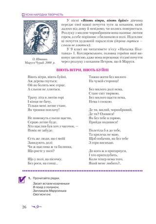 26
УСНА НАРОДНА ТВОРЧІСТЬ
У пісні «Віють вітри, віють буйні» дівчина
передає свої важкі почуття туги за коханим, який
далеко від дому й невідомо, чи колись повернеться.
Розлуку з милимчорнобривим вона називає лютим
горем, а себе порівнює з билинкою в полі. Підсилює
ці почуття художній паралелізм (дерева гнуться —
сльози не ллються).
У 9 класі ви читатимете п’єсу «Наталка Пол­
тавка» І. Котляревського, головна героїня якої ви­
конує цю пісню, адже вона переживає ті самі почуття
через розлуку з коханим Петром, що й Маруся.
ВІЮТЬ ВІТРИ, ВІЮТЬ БУЙНІ
Віють вітри, віють буйні,
Аж дерева гнуться;
Ой як болить моє серце,
А сльози не ллються.
Трачу літа в лютім горі
І кінця не бачу,
Тільки мені легше стане,
Як трошки поплачу!
Не поможуть сльози щастю,
Серцю легше буде,
Хто щаслив був хоч з часочок, —
Повік не забуде.
Єсть же люди, що і моїй
Завидують долі:
Чи ж щаслива ж та билинка,
Що росте у полі?
Що у полі, на пісочку,
Без роси, на сонці...
Тяжко жити без милого
На чужій сторонці!
Без милого долі нема,
Стане світ тюрмою,
Без милого щастя нема,
Нема і спокою.
Де ти, милий, чорнобривий,
Де ти? Озовися!
Як без тебе я горюю,
Прийди подивися!
Полетіла б я до тебе,
Та крилець не маю,
Щоб побачив, як без тебе
З горя висихаю.
До кого ж я пригорнуся,
І хто приголубить,
Коли тепер нема того,
Який мене любить?..
1.	 Про­
чи­
тай­
те ряд­
ки.
	 Зас­
віт вста­
ли ко­
за­
чень­
ки
В по­
хід з по­
лу­
но­
чі,
Зап­
ла­
ка­
ла Ма­
ру­
сень­
ка
Свої яс­
ні очі.
О. Штанко.
Маруся Чурай. 2000 р.
 