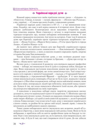 28
УСНА НАРОДНА ТВОРЧІСТЬ
Українські народні думи
Кожний народ пишається своїм героїчним епосом: греки — «Іліадою» та
«Одіссеєю» Гомера, ісландці — сагами, французи — «Піснею про Роланда»,
а ми, українці, — «Словом про похід Ігорів» і народними думами.
Українські народні думи з’явилися в ХV ст.  — у час виникнення коза­
цтва. Згадайте, що саме в цей період виникли й історичні пісні. Думи ство­
рювали здебільшого безпосередньо після важливих історичних подій,
їхня тематика широка. Вони з’явилися у зв’язку із жорстокими нападами
турецькотатарських орд, названі кобзарями невільничими плачами. У них
оспівано страждання полонених, їхні муки на каторгах. Саме тоді й виникли
думи про боротьбу українців проти турецькотатарських загарбників і не­
волю — «Козак Голота», «Маруся Богуславка», «Утеча трьох братів із города
Азова», «Самійло Кішка» та ін.
До нашого часу дійшло чимало дум про боротьбу українського народу
проти польськошляхетського поневолення  — «Хмельницький і Барабаш»,
«Кор­
сун­­­
ська перемога», у яких уславлено подвиги на­­
род­­
них героїв, зокрема
гетьмана Богдана Хмель­
ниць­
кого.
Також відомі соціальнопобутові думи, у них оспівано родинні взає­
мини — між батьками і діть­
ми, сестрами та братами, — «Дума про сестру та
брата», «Бідна мати і три сини» та ін.
Велику роль у становленні й розвитку дум відіграли народні професійні
співці — кобзарі, які ви­­
конували пісні й думи в супроводі кобзи, бандури чи
ліри. Вони передавали наступним поколінням знання про минуле та світо­
гляд предків у доступній формі, що легко запам’ятовується. Такі співці існу­
вали в усіх народів: у вікінгів Скандинавії — скальди, у Стародавній Греції —
поетикіфареди, у середньовічній Франції  — трубадури. У ті часи народні
співці виконували роль новинарів. (Тоді ще не було газет, журналів і мережі
«Інтернет».) Постійно подорожуючи, кобзарі знали найсвіжіші новини, вони
ділилися ними, попереджали людей про небезпеку, можливий напад чужин­
ців. Бувало й так, що влада намагалася обмежити їхній вплив, аби тримати
під контролем інформацію на своїх територіях.
З покоління в покоління кобзарі своєю творчістю виховували високу
духов­
ність, почуття національної гідності й патріотизм. Т. Шевченко зростав
на кобзарських піснях і думах. З поваги до народних співців він назвав збірку
своїх творів «Кобзар», а в одній зі своїх повістей зауважив: «...коли б грецький
сліпець Гомер воскрес і послухав хоча б одну думу у виконанні українського
сліпого співця, то розбив би на тріски свій козуб, званий лірою, і пішов би
міхоношею до найбіднішого нашого лірника».
Тяжкі умови кобзарського життя змушували цих незрячих людей об’єд­
ну­
ватися в братства, у яких вони передавали свій досвід учням. Вони не були
жебраками, а заробляли собі на життя професійною грою на бандурі та спі­
вом. Одні з них виконували думи так, як їх навчили, інші імпровізували, змі­
нюючи твір. А були й такі, що самі створювали пісні й думи. До нас дійшли
 