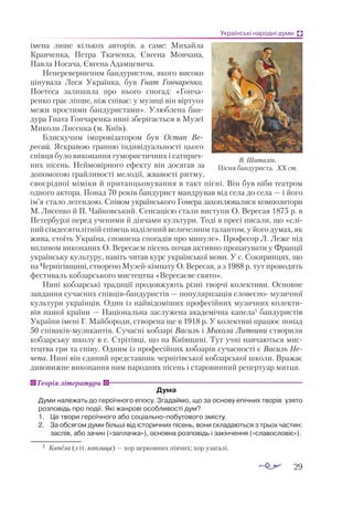 29
Українські народні думи
імена лише кількох авторів, а саме: Михайла
Кравченка, Петра Ткаченка, Євгена Мовчана,
Павла Носача, Євгена Адамцевича.
Неперевершеним бандуристом, якого висо­
ко
цінувала Леся Українка, був Гнат Гончаренко.
Поетеса залишила про нього спогад: «Гонча­
ренко грає ліпше, ніж співає: у музиці він віртуоз
межи простими бандуристами». Улюблена бан­
дура Гната Гончаренка нині зберігається в Музеї
Миколи Лисенка (м. Київ).
Блискучим імпровізатором був Остап Ве-
ресай. Яскравою гранню індиві­
дуальності цього
співця було виконання гумористичних і сатирич­
них пісень. Неймовірного ефекту він досягав за
допомогою грайливості мелодії, жвавості ритму,
своєрідної міміки й пританцьовування в такт пісні. Він був ніби театром
одного актора. Понад 70 років бандурист мандрував від села до села — і його
ім’я стало легендою. Співом українського Гомера захоплювалися композитори
М. Лисен­
ко й П. Чайковський. Сенсацією стали виступи О. Вересая 1875 р. в
Петербурзі перед ученими й діячами культури. Тоді в пресі писали, що «слі­
пий сімдесятилітній співець наділений величезним талантом, у його думах, як
жива, стоїть Україна, сповнена спогадів про минуле». Професор Л. Леже під
впливом виконаних О. Вересаєм пісень почав активно пропагувати у Франції
українську культуру, навіть читав курс української мови. У с. Со­­
киринцях, що
на Чернігівщині, створено Му­­
зей­-кімнату О. Вересая, а з 1988 р. тут проводять
фестиваль кобзарського мистецтва «Вересаєве свято».
Нині кобзарські традиції продовжують різні творчі колективи. Основне
завдання сучасних співцівбандуристів — популяризація словесно музичної
культури українців. Один із найвідоміших професійних музичних колекти­
вів нашої країни — Національна заслужена академічна капела1
бандуристів
України імені Г. Майбороди, створена ще в 1918 р. У колективі працює понад
50 співаківмузикантів. Сучасні кобзарі Василь і Микола Литвини створили
кобзарську школу в с. Стрітівці, що на Київщині. Тут учні навчаються мис­
тецтва гри та співу. Одним із професійних кобзарів сучасності є Василь Не-
чепа. Нині він єдиний представник чернігівської кобзарської школи. Вражає
дивовижне виконання ним народних пісень і старовинний репертуар митця.
Дума
Ду­
ми належать до героїчного епосу. Згадаймо, що за основу епічних творів узято
розповідь про події. Які жанрові особливості дум?
1. 	 Це твори героїчного або соціальнопобутового змісту.
2.	 За обсягом думи більші від історичних пісень, вони складаються з трьох частин:
заспів, або зачин («заплачка»), основна розповідь і закінчення («славословіє»).
Теорія літератури
В. Шаталін.
Пісня бандуриста. ХХ ст.
1	 Капела (з іт. каплиця) — хор церковних півчих; хор узагалі.
 