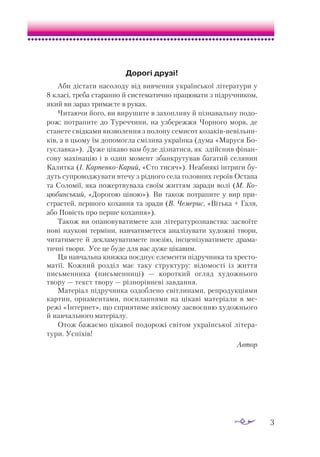 3
Дорогі друзі!
Аби дістати насолоду від вивчен­
ня української літератури у
8 класі, треба старанно й систематично працювати з підручником,
який ви зараз тримаєте в руках.
Читаючи його, ви вирушите в захопливу й пізнавальну подо­
рож: потрапите до Туреччини, на узбережжя Чорного моря, де
станете свідками визволення з полону семисот козаків-невільни­
ків, а в цьому їм допомогла смілива українка (дума «Маруся Бо­
гуславка»). Дуже цікаво вам буде дізнатися, як здійснив фінан­
сову махінацію і в один момент збанкрутував багатий селянин
Калитка (І. Карпенко-Карий, «Сто тисяч»). Неабиякі інтриги бу­
дуть супроводжувати втечу з рідного села головних героїв Остапа
та Соломії, яка пожертвувала своїм життям заради волі (М. Ко-
цюбинський, «Дорогою ціною»). Ви також потрапите у вир при­
страстей, першого кохання та зради (В. Чемерис, «Вітька + Галя,
або Повість про перше кохання»).
Також ви опановуватимете ази літературознавства: засвоїте
нові наукові терміни, навчатиметеся аналізувати художні твори,
читатимете й декламуватимете поезію, інсценізуватимете драма­
тичні тво­­­
ри. Усе це буде для вас дуже цікавим.
Ця навчальна книжка поєднує елементи підручника та хресто­
матії. Кожний розділ має таку структуру: відомості із життя
письменника (письменниці) — короткий огляд художнього
твору — текст твору — різнорівневі завдання.
Матеріал підручника оздоблено світлинами, репродукціями
картин, орнаментами, посиланнями на цікаві матеріали в ме­
режі «Інтернет», що сприятиме якісному засвоєнню художнього
й навчального матеріалу.
Отож бажаємо цікавої подорожі світом української літера­
тури. Успіхів!
Автор
 