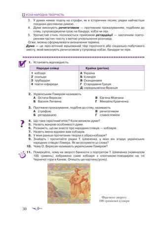 30
УСНА НАРОДНА ТВОРЧІСТЬ
3.		 У думах немає поділу на строфи, як в історичних піснях; рядки найчастіше
поєднані дієслівною римою.
4.		 Думи виконують речитативом  — протяжним проказуванням, подібним до
співу, супроводжуючи грою на бандурі, кобзі чи лірі.
5.		 Урочистий стиль посилюється прийомом ретардації  — хаотичним повто-
ренням частин тексту з метою уповільнення розповіді.
Отже, можна сформулювати визначення терміна.
Дума  — це ліроепічний віршований твір героїчного або соціальнопобутового
змісту, який виконують речитативом у супроводі кобзи, бандури чи ліри.
1.	 Ус­
та­
но­
віть від­
по­
від­
ність.
Народні співці Країна (регіон)
1	 коб­
за­
рі
2	 скаль­
ди
3	 тру­
ба­
ду­
ри
4	 по­
е­
ти­
кі­
фа­
ре­
ди
А	 Ук­
ра­
ї­
на
Б	 Іс­
лан­
дія
В	 Скан­
ди­
на­
вія
Г	 Стародав­
ня Гре­
ція
Д	 се­
ред­
ньо­
віч­
на Фран­
ція
2.	 Українським Гомером називають
А	 Остапа Вересая
Б	 Василя Литвина
В	 Євгена Мовчана
Г	 Михайла Кравченка
3.	 Протяжне проказування, подібне до співу, називають
А	 строфою
Б	 ретардацією
В	 речитативом
Г	 славословієм
4.	 Що таке героїчний епос? Коли виникли думи?
5.	 Назвіть жанрові особливості думи.
6.	 Розкажіть, що ви знаєте про народних співців — кобзарів.
7.	 Назвіть імена відомих вам кобзарів.
8.	 У яких раніше прочитаних творах є образ кобзаря?
9.	 Знайдіть і прочитайте рядки Т. Шевченка, у яких він згадує українських
народних співців і Гомера. Як ви розумієте ці слова?
10.	 Чому О. Вересая називають українським Гомером?
11.	 Поміркуйте, чому на звороті банкноти з портретом Т. Шевченка (номіналом
100 гривень) зображено саме кобзаря з хлопчикомповодирем на тлі
Чернечої гори в Каневі. Опишіть цю картину (усно).
Фраг­
мент звороту
100грив­
не­
вої ку­
пю­
ри
 