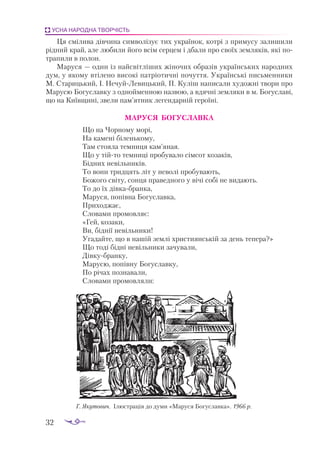 32
УСНА НАРОДНА ТВОРЧІСТЬ
Ця смілива дівчина символізує тих українок, котрі з примусу залишили
рідний край, але любили його всім серцем і дбали про своїх земляків, які по­
трапили в полон.
Маруся — один із найсвітліших жіночих образів українських народних
дум, у якому втілено висо­­
кі патріотичні почуття. Українські письменники
­
М. Старицький, І. Нечуй-Левицький, П. Куліш написали художні твори про
Марусю Богуславку з однойменною назвою, а вдячні земляки в м. Богуславі,
що на Київщині, звели пам’ятник легендарній героїні.
МАРУСЯ БОГУСЛАВКА
Що на Чорному морі,
На камені біленькому,
Там стояла темниця кам’яная.
Що у тійто темниці пробувало сімсот козаків,
Бідних невільників.
То вони тридцять літ у неволі пробувають,
Божого світу, сонця праведного у вічі собі не видають.
То до їх дівкабранка,
Маруся, попівна Богуславка,
Приходжає,
Словами промовляє:
«Гей, козаки,
Ви, біднії невільники!
Угадайте, що в нашій землі християнській за день тепера?»
Що тоді бідні невільники зачували,
Дівкубранку,
Марусю, попівну Богуславку,
По річах познавали,
Словами промовляли:
Г. Якутович. Ілюстрація до думи «Маруся Богуславка». 1966 р.
 