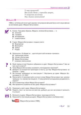 35
Українські народні думи
		 У мир хрещений!
		 Вислухай, Боже, у просьбах щирих,
		 У нещасних молитвах
		 Нас, бідних невільників!
1966 р. на Київській кіностудії науково-популярних фільмів було знято мультфільм
за мотивами думи «Маруся Богуславка».
1.	 Слова «Тоді дівкабранка, Маруся, попівна Богуславка...» є
А	 зачином
Б	 строфою
В	 ретардацією
Г	 славословієм
2.	 У думі «Маруся Богуславка» згадано свято
А	 Водохреще
Б	 Великдень
В	 Трійця
Г	 Різдво
3.	 Прокльони «Та бодай ти... щастя й долі собі не мала» належать
А	 турецькому панові
Б	 попові з Богуслава
В	 Марусі Богуславці
Г	 козакамневільникам
4.	 Який період історії України зображено в думі «Маруся Богуславка»? Що ви
про нього знаєте?
5.	 Чому Марусю Богуславку називають легендарною героїнею?
6.	 Доведіть на конкретних прикладах із тексту, що твір «Маруся Богуславка» за
жанром — дума.
7.	 Які епізоди зображено на ілюстраціях Г. Якутовича до думи «Маруся Бо­­
гуславка» (с. 31–32)?
8.	 Прочитайте й прокоментуйте останні слова Марусі Богуславки про «розкіш
турецьку» та «лакомства нещасні». У чому виявляється душевна роз­
двоєність
героїні?
9.	 Кого символізує образ Марусі Богуславки?
10.	 Яке враження справила на вас дума «Маруся Богуславка»?
11.	 Перекажіть зміст думи «Маруся Богуславка».
12.	 Поділіть текст на частини за змістом, доберіть до них заголовки й запишіть
їх у зошит.
1.	 Випишіть із думи «Маруся Богуславка» приклади епітетів.
2.	 Намалюйте ілюстрацію до думи «Маруся Богуславка» (за бажанням).
Маруся Богуславка (1966).
До речі
 
