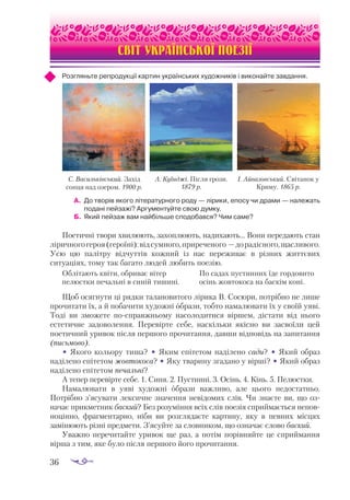 36
СВІТ УКРАЇНСЬКОЇ ПОЕЗІЇ
Розгляньте репродукції картин українських художників і виконайте завдання.
А.	 До творів якого літературного роду — лірики, епосу чи драми — належать
подані пейзажі? Аргументуйте свою думку.
Б.	 Який пейзаж вам найбільше сподобався? Чим саме?
Поетичні твори хвилюють, захоплюють, надихають… Вони передають стан
ліричногогероя(героїні):відсумного,приреченого —дорадісного,щасливого.
Усю цю палітру відчуттів кожний із нас переживає в різних життєвих
ситуаціях, тому так багато людей любить поезію.
Облітають квіти, обриває вітер
пелюстки печальні в синій тишині.
По садах пустинних їде гордовито
осінь жовтокоса на баскім коні.
Щоб осягнути ці рядки талановитого лірика В. Сосюри, потрібно не лише
прочитати їх, а й побачити художні образи, тобто намалювати їх у своїй уяві.
Тоді ви зможете по-справжньому насолодитися віршем, дістати від нього
естетичне задоволення. Перевірте себе, наскільки якісно ви засвоїли цей
поетичний уривок після першого прочитання, давши відповідь на запитання
(письмово).
• Якого кольору тиша? • Яким епітетом наділено сади? • Який образ
наділено епітетом жовтокоса? • Яку тварину згадано у вірші? • Який образ
наділено епітетом печальні?
А тепер перевірте себе. 1. Синя. 2. Пустинні. 3. Осінь. 4. Кінь. 5. Пе­­
люстки.
Намалювати в уяві художні образи важливо, але цього недостатньо.
Потрібно з’ясувати лексичне значення невідомих слів. Чи знаєте ви, що оз­
­
начає прикметник баский? Без розуміння всіх слів поезія сприймається непов­
­­
ноцінно, фрагментарно, ніби ви розглядаєте картину, яку в певних місцях
замінюють різні предмети. З’ясуйте за словником, що означає слово баский.
Уважно перечитайте уривок ще раз, а потім порівняйте це сприймання
вірша з тим, яке було після першого його прочитання.
С. Васильківський. Захід
сонця над озером. 1900 р.
А. Куїнджі. Після грози.
1879 р.
І. Айвазовський. Світанок у
Криму. 1865 р.
 