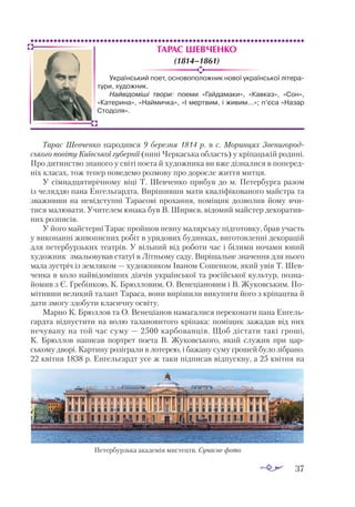 37
Тарас Шевченко
(1814–1861)
Тарас Шевченко народився 9 березня 1814 р. в с. Моринцях Звенигород-
ського повіту Київської губернії (нині Черкаська область) у кріпацькій родині.
Про дитинство знаного у світі поета й художника ви вже дізналися в поперед­
ніх класах, тож тепер поведемо розмову про доросле життя митця.
У сімнадцятирічному віці Т. Шевченко прибув до м. Петербурга разом
із челяддю пана Енгельгардта. Вирішивши мати кваліфікованого майстра та
зваживши на невідступні Тарасові прохання, поміщик дозволив йому вчи­
тися малювати. Учителем юнака був В. Ширяєв, відомий майстер декоратив­
них розписів.
У його майстерні Тарас пройшов певну малярську підготовку, брав участь
у виконанні живописних робіт в урядових будинках, виготовленні декорацій
для петербурзьких театрів. У вільний від роботи час і білими ночами юний
художник змальовував статуї в Літньому саду. Вирішальне значення для нього
мала зустріч із земляком — художником Іваном Сошенком, який увів Т. Шев­
ченка в коло найвідоміших діячів української та російської культур, позна­
йомив з Є. Гребінкою, К. Брюлловим, О. Венеціановим і В. Жуковським. По­
мітивши великий талант Тараса, вони вирішили викупити його з кріпацтва й
дати змогу здобути класичну освіту.
Марно К. Брюллов та О. Венеціанов намагалися переконати пана Енгель­
гардта відпустити на волю талановитого кріпака: поміщик зажадав від них
нечувану на той час суму — 2500 карбованців. Щоб дістати такі гроші,
К. Брюллов написав портрет поета В. Жуковського, який служив при цар­
ському дворі. Картину розіграли в лотерею, і бажану суму грошей було зібрано.
22 квітня 1838 р. Енгельгардт усе ж таки підписав відпускну, а 25 квітня на
Український поет, основоположник нової української літера-
тури, художник.
Найвідоміші твори: поеми «Гайдамаки», «Кавказ», «Сон»,
«Катерина», «Наймичка», «І мертвим, і живим...»; п’єса «Назар
Стодоля».
Петербурзька академія мистецтв. Сучасне фото
 
