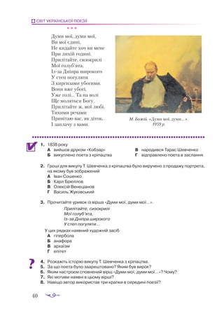 40
СВІТ УКРАЇНСЬКОЇ ПОЕЗІЇ
		 * * *
Думи мої, думи мої,
Ви мої єдині,
Не кидайте хоч ви мене
При лихій годині.
Прилітайте, сизокрилі
Мої голуб’ята,
Із-за Дніпра широкого
У степ погуляти
З киргизами убогими.
Вони вже убогі,
Уже голі... Та на волі
Ще моляться Богу.
Прилітайте ж, мої любі,
Тихими речами
Привітаю вас, як діток,
І заплачу з вами.
1.	 1838 року
А	 вийшов друком «Кобзар»
Б	 викуплено поета з кріпацтва
В	 народився Тарас Шевченко
Г	 відправлено поета в заслання
2.	 Гроші для викупу Т. Шевченка з кріпацтва було виручено з продажу портрета,
на якому був зображений
А	 Іван Сошенко
Б	 Карл Брюллов
В	 Олексій Венеціанов
Г	 Василь Жуковський
3.	 Прочитайте уривок із вірша «Думи мої, думи мої…».
Прилітайте, сизокрилі
Мої голуб’ята,
Ізза Дніпра широкого
У степ погуляти...
У цих рядках наявний художній засіб
А	 гіпербола
Б	 анафора
В	 архаїзм
Г	 епітет
4.	 Роз­
ка­
жіть іс­
то­
рію ви­
ку­
пу Т. Шев­
чен­
ка з крі­
пац­
тва.
5.	 За що по­
е­
та бу­
ло за­
а­
реш­
то­
ва­
но? Яким був ви­
рок?
6.	 Яким нас­
тро­
єм спов­
не­
ний вірш «Ду­
ми мої, ду­
ми мої…»? Чо­
му?
7.	 Які мо­
ти­
ви на­
яв­
ні в цьо­
му вір­
ші?
8.	 Навіщо автор використав три крапки в середині поезії?
М. Божій. «Думи мої, думи... ».
1959 р.
 