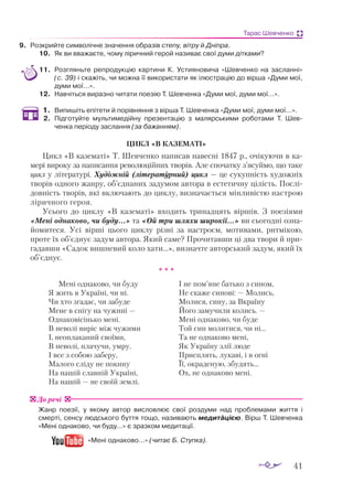 41
Тарас Шевченко
9.	 Роз­
крий­
те сим­
во­
ліч­
не зна­
чен­
ня об­
ра­
зів сте­
пу, віт­
ру й Дніпра.
10.	 Як ви вва­
жа­
є­
те, чо­
му лі­
рич­
ний ге­
рой на­
зи­
ває свої ду­
ми дітками?
11.	 Розгляньте репродукцію картини К. Устияновича «Шевченко на засланні»
(с. 39) і ска­
жіть, чи можна її використати як ілюстрацію до вірша «Думи мої,
думи мої…».
12.	 Навчіться виразно читати поезію Т. Шевченка «Думи мої, думи мої…».
1.	 Випишіть епітети й порівняння з вірша Т. Шевченка «Думи мої, думи мої…».
2.	 Підготуйте мультимедійну презентацію з малярськими роботами Т. Шев­
ченка періоду заслання (за бажанням).
ЦИКЛ «В КАЗЕМАТІ»
Цикл «В казематі» Т. Шевченко написав навесні 1847 р., очікуючи в ка­
мері вироку за написання революційних творів. Але спочатку з’ясуймо, що таке
цикл у літературі. Художній (літературний) цикл — це сукупність художніх
творів одного жанру, об’єднаних задумом автора в естетичну цілість. Послі­
довність творів, які включають до циклу, визначається мінливістю настрою
ліричного героя.
Усього до циклу «В казематі» входить тринадцять віршів. З поезіями
«Мені однаково, чи буду...» та «Ой три шляхи широкії...» ви сьогодні озна­
йомитеся. Усі вірші цього циклу різні за настроєм, мотивами, ритмікою,
проте їх об’єднує задум автора. Який саме? Прочитавши ці два твори й при­
гадавши «Садок вишневий коло хати...», визначте авторський задум, який їх
об’єднує.
* * *
Мені однаково, чи буду
Я жить в Україні, чи ні.
Чи хто згадає, чи забуде
Мене в снігу на чужині —
Однаковісінько мені.
В неволі виріс між чужими
І, неоплаканий своїми,
В неволі, плачучи, умру.
І все з собою заберу,
Малого сліду не покину
На нашій славній Україні,
На нашій — не своїй землі.
І не пом’яне батько з сином,
Не скаже синові: — Молись,
Молися, сину, за Вкраїну
Його замучили колись. —
Мені однаково, чи буде
Той син молитися, чи ні...
Та не однаково мені,
Як Україну злії люде
Присплять, лукаві, і в огні
Її, окраденую, збудять...
Ох, не однаково мені.
Жанр поезії, у якому автор висловлює свої роздуми над проблемами життя і
смерті, сенсу людського буття тощо, називають медитацією. Вірш Т. Шевченка
«Мені однаково, чи буду...» є зразком медитації.
«Мені однаково…» (читає Б. Ступка).
До речі
 