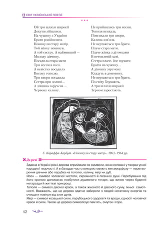 42
СВІТ УКРАЇНСЬКОЇ ПОЕЗІЇ
* * *
Ой три шляхи широкії
Докупи зійшлися.
На чужину з України
Брати розійшлися.
Покинули стару матір.
Той жінку покинув,
А той сестру. А найменший —
Молоду дівчину.
Посадила стара мати
Три ясени в полі.
А невістка посадила
Високу тополю.
Три явори посадила
Сестра при долині...
А дівчина заручена —
Червону калину.
Не прийнялись три ясени,
Тополя всихала,
Повсихали три явори,
Калина зов’яла.
Не вертаються три брати.
Плаче стара мати,
Плаче жінка з діточками
В нетопленій хаті.
Сестра плаче, йде шукати
Братів на чужину...
А дівчину заручену
Кладуть в домовину.
Не вертаються три брати,
По світу блукають,
А три шляхи широкії
Терном заростають.
Здавна в Україні різні дерева сприймали як символи, вони оспівані у творах усної
народної творчості. А в баладах часто використовують метаморфозу — перетво-
рення дівчини або парубка на тополю, калину, явір чи дуб.
Ясен — символ чоловічої чистоти, скромності й пісенної душі. Перебування під
його кроною допомагає позбутися душевного тягаря, що виник через буденні
негаразди й життєві прикрощі.
Тополя — символ дівочої краси, а також жіночого й дівочого суму, їхньої самот­
ності. Вважають, що це дерево здатне забирати з людей негативну енергію та
очищати повітря від злих духів.
Явір — символ козацької сили, парубоцького здоров’я та вроди, єдності чоловічої
краси й сили. Також це дерево символізує пам’ять, смуток і горе.
До речі
С. Ка­
раф­
фа­
Кор­
бут. «По­
ки­
ну­
ли ста­
ру ма­
тір». 1963–1964 рр.
 