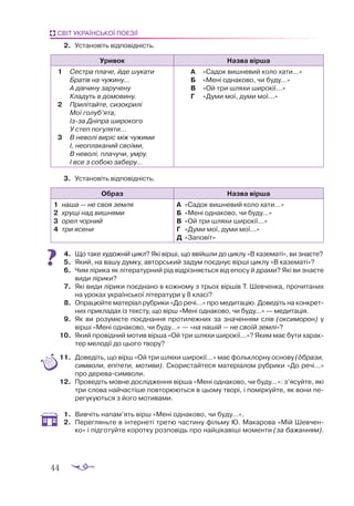 44
СВІТ УКРАЇНСЬКОЇ ПОЕЗІЇ
2.	 Установіть відповідність.
Уривок Назва вірша
1	 Сестра плаче, йде шукати
Братів на чужину...
А дівчину заручену
Кладуть в домовину.
2	 Прилітайте, сизокрилі
Мої голуб’ята,
Ізза Дніпра широкого
У степ погуляти...
3	 В неволі виріс між чужими
І, неоплаканий своїми,
В неволі, плачучи, умру.
І все з собою заберу...
А	 «Садок вишневий коло хати...»
Б	 «Мені однаково, чи буду...»
В	 «Ой три шляхи широкії...»
Г	 «Думи мої, думи мої...»
3.	 Ус­
та­
но­
віть від­
по­
від­
ність.
Образ Назва вірша
1	 на­
ша — не своя зем­
ля
2	 хру­
щі над виш­
ня­
ми
3	 орел чор­
ний
4	 три ясе­
ни
А	 «Са­
док виш­
не­
вий ко­
ло ха­
ти...»
Б	 «Ме­
ні од­
на­
ко­
во, чи бу­
ду...»
В	 «Ой три шля­
хи ши­
ро­
кії...»
Г	 «Ду­
ми мої, ду­
ми мої...»
Д	 «За­
по­
віт»
4.	 Що та­
ке ху­
дож­
ній цикл? Які вір­
ші, що ввій­
шли до цик­
лу «В ка­
зе­
ма­
ті», ви зна­
є­
те?
5.	 Який, на ва­
шу дум­
ку, ав­
тор­
ський за­
дум по­
єд­
нує вір­
ші цик­
лу «В ка­
зе­
ма­
ті»?
6.	 Чим лі­
ри­
ка як лі­
те­
ра­
тур­
ний рід від­
різ­
ня­
єть­
ся від епо­
су й дра­
ми? Які ви зна­
є­
те
ви­
ди лі­
ри­
ки?
7.	 Які ви­
ди лі­
ри­
ки по­
єд­
на­
но в кож­
но­
му з трьох вір­
шів Т. Шев­
чен­
ка, про­
чи­
та­
них
на уро­
ках української лі­
те­
ра­
ту­
ри у 8 кла­
сі?
8.	 Оп­
ра­
цюй­
те ма­
те­
рі­
ал руб­
ри­
ки «До ре­
чі...» про ме­
ди­
та­
цію. До­
ве­
діть на кон­
крет­
них прик­
ла­
дах із тек­
сту, що вірш «Ме­
ні од­
на­
ко­
во, чи бу­
ду...» — ме­
ди­
та­
ція.
9.	 Як ви ро­
зу­
мі­
є­
те по­
єд­
нан­
ня про­
ти­
леж­
них за зна­
чен­
ням слів (ок­
с­
имо­
рон) у
вір­
ші «Ме­
ні од­
на­
ко­
во, чи бу­
ду...» — «на на­
шій — не сво­
їй зем­
лі»?
10.	 Який про­
від­
ний мо­
тив вір­
ша «Ой три шля­
хи ши­
ро­
кії...»? Яким має бу­
ти ха­
рак­
тер ме­
ло­
дії до цьо­
го тво­
ру?
11.	 До­
ве­
діть, що вірш «Ой три шля­
хи ши­
ро­
кії...» має фоль­
клор­
ну ос­
но­
ву (об­
ра­
зи,
сим­
во­
ли, епі­
те­
ти, мо­
ти­
ви). Ско­
рис­
тай­
те­
ся ма­
те­
рі­
а­
лом руб­
ри­
ки «До ре­
чі...»
про де­
ре­
ва­
сим­
во­
ли.
12.	 Про­
ве­
діть мов­
не дос­
лід­
жен­
ня вір­
ша «Ме­
ні од­
на­
ко­
во, чи бу­
ду...»: з’ясуй­
те, які
три сло­
ва най­
час­
ті­
ше пов­
то­
рю­
ють­
ся в цьо­
му тво­
рі, і по­
мір­
куй­
те, як во­
ни пе­
ре­
гу­
ку­
ють­
ся з йо­
го мо­
ти­
ва­
ми.
1.	 Вив­
чіть на­
пам’ять вірш «Ме­
ні од­
на­
ко­
во, чи бу­
ду...».
2.	 Пе­
рег­
лянь­
те в інтернеті тре­
тю час­
ти­
ну філь­
му Ю. Ма­
ка­
ро­
ва «Мій Шев­
чен­
ко» і під­
го­
туй­
те ко­
рот­
ку роз­
по­
відь про най­
ці­
ка­
ві­
ші мо­
мен­
ти (за ба­
жан­
ням).
Теорія літератури
 